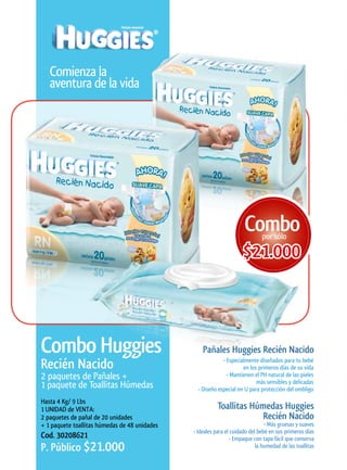 Comienza la
   aventura de la vida




                                                                      Combo   por sólo

                                                                      $21.000



Combo	Huggies                                      Pañales	Huggies	Recién	Nacido	
Recién	Nacido                                               • Especialmente diseñados para tu bebé
                                                                     en los primeros días de su vida
2 paquetes de Pañales +                                       • Mantienen el PH natural de las pieles
                                                                           más sensibles y delicadas
1 paquete de Toallitas Húmedas                   • Diseño especial en U para protección del ombligo
Hasta 4 Kg/ 9 Lbs
1 UNIDAD de VENTA:                                        Toallitas	Húmedas	Huggies	
2 paquetes de pañal de 20 unidades                                     Recién	Nacido
+ 1 paquete toallitas húmedas de 48 unidades                                    • Más gruesas y suaves
                                               • Ideales para el cuidado del bebé en sus primeros días
Cod. 30208621                                                    • Empaque con tapa fácil que conserva
P. Público $21.000                                                          la humedad de las toallitas
 