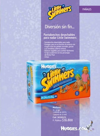 PAÑALES




 Diversión sin fin...
Pantaloncitos	desechables
para	nadar	Little	Swimmers
· Pantaloncitos desechables para nadar
· Protegen, pero no se hinchan al contacto con
  el agua como los pañales normales, gracias
  a su novedosa cubierta externa
· Elásticos rasgables para cambiar fácilmente
· Tu hijo se divertirá con los personajes
  de Disney Pixar
· Unisex




             Mediano:		
             11	-	15	kgs
             1 UNIDAD de VENTA:
             1 paquete de 11 unid.
             Cod. 30209175
             P. Público $16.800


                                                           55
 