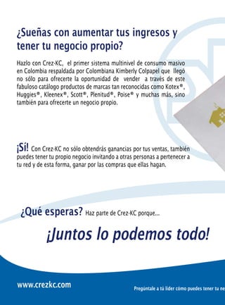 ¿Sueñas con aumentar tus ingresos y
tener tu negocio propio?
Hazlo con Crez-KC, el primer sistema multinivel de consumo masivo
en Colombia respaldada por Colombiana Kimberly Colpapel que llegó
no sólo para ofrecerte la oportunidad de vender a través de este
fabuloso catálogo productos de marcas tan reconocidas como Kotex®,
Huggies®, Kleenex®, Scott®, Plenitud®, Poise® y muchas más, sino
también para ofrecerte un negocio propio.




¡Sí! Con Crez-KC no sólo obtendrás ganancias por tus ventas, también
puedes tener tu propio negocio invitando a otras personas a pertenecer a
tu red y de esta forma, ganar por las compras que ellas hagan.




 ¿Qué esperas? Haz parte de Crez-KC porque...

            ¡Juntos lo podemos todo!

www.crezkc.com                                  Pregúntale a tú líder cómo puedes tener tu neg
 