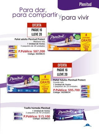 Plenitud
  Para dar,
para compartir ypara vivir
                OFERTA
                PAGUE 16
                LLEVE 20
Pañal adulto Plenitud Protect
                  Mediano tela
           1 Unidad de Venta:
     3 paquetes de 20 unidades


   P.Público: $87.200
            Código: 30208635




                                          OFERTA
                                         PAGUE 16
                                         LLEVE 20
                                      Pañal Adulto Plenitud Protect
                                      Grande tela
                                      1 Unidad de Venta:
                                      3 paquetes de 20 unidades

                                      P.Público: $95.700
                                      Código: 30208634




        Toalla húmeda Plenitud
                1 Unidad de Venta:
          2 paquetes de 40 unidades

        P.Público: $15.100
                 Código: 30208623


                                                                      41
 