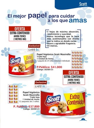 Scott

El mejor          papel para cuidar
                       a los que amas
    OFERTA                               3 hojas de máxima absorción,
 EXTRA CONTENIDO                         rendimiento y suavidad.
   AHORA TIENES                          Nueva tecnología que lo hace
   2 METROS MÁS                          más acolchonadito con diseño
                                         que te indica en donde cortar.
                                         Suave y agradable fragancia.
                   Exclusivo             44 metros.



                            Papel higiénico Scott Maxirollo
                            Triple hoja
                            1 Unidad de Venta:
                            1 paquete de 24 rollos (empaque individual).


                            P.Público: $41.000
                            Código: 30208123

                                                                     OFERTA
                                                               EXTRA CONTENIDO
                                                                    AHORA TIENES
                           Exclusivo                                2 METROS MÁS


            Papel higiénico
            Scott Maxirollo
                    Triple hoja
            1 Unidad de Venta:
        12 paquetes de 2 rollos.


   P. Público: $37.800
             Código: 30208124




                                                                                   7
 