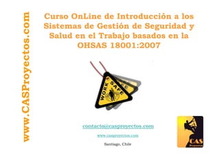 www.CASProyectos.com
                       Curso OnLine de Introducción a los
                       Sistemas de Gestión de Seguridad y
                        Salud en el Trabajo basados en la
                              OHSAS 18001:2007




                               contacto@casproyectos.com
                                    www.casproyectos.com

                                       Santiago, Chile
 