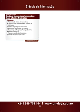 Ciência da Informação 
Pós-Graduação em 
Gestão de Documentos e Informações - 
Teoria e Prática Arquivística 
Disciplinas: 
• Administração Pública Contemporânea. 
• Classificação de Informações e de Sistemas de 
Informação. 
• Gestão e Organização de Documentos. 
• Metodologia da Gestão de Documentos. 
• Metodologia da Pesquisa e Produção Científica. 
• Normas e Legislação. 
• Planejamento e Gestão Estratégicos. 
• Trabalho de Conclusão de Curso. 
Carga horária: 420 h/a 
+244 949 758 164 l www.unyleya.co.ao 
6 
 