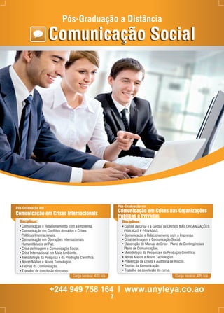 Pós-Graduação a Distância 
Comunicação Social 
Pós-Graduação em 
Comunicação em Crises Internacionais 
Disciplinas: 
• Comunicação e Relacionamento com a Imprensa. 
• Comunicação em Conflitos Armados e Crises. 
Políticas Internacionais. 
• Comunicação em Operações Internacionais 
Humanitárias e de Paz. 
• Crise de Imagem e Comunicação Social. 
• Crise Internacional em Meio Ambiente. 
• Metodologia da Pesquisa e da Produção Científica. 
• Novas Mídias e Novas Tecnologias. 
• Teorias da Comunicação. 
• Trabalho de conclusão do curso. 
Carga horária: 420 h/a 
Pós-Graduação em 
Comunicação em Crises nas Organizações 
Públicas e Privadas 
Disciplinas: 
• Comitê de Crise e a Gestão de CRISES NAS ORGANIZAÇÕES 
PÚBLICAS E PRIVADAS. 
• Comunicação e Relacionamento com a Imprensa. 
• Crise de Imagem e Comunicação Social. 
• Elaboração de Manual de Crise , Plano de Contingência e 
Plano de Comunicações. 
• Metodologia da Pesquisa e da Produção Científica. 
• Novas Mídias e Novas Tecnologias. 
• Prevenção de Crises e Auditoria de Riscos. 
• Teorias da Comunicação. 
• Trabalho de conclusão do curso. 
Carga horária: 420 h/a 
+244 949 758 164 l www.unyleya.co.ao 
7 
 