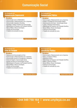 Comunicação Social 
Pós-Graduação em 
Comunicação Empresarial 
Disciplinas: 
• Comunicação com os Stakeholders. 
• Comunicação e Relacionamento com a Imprensa. 
• Comunicação Integrada e Branding. 
• Estratégia, Gestão e Auditoria em Comunicação. 
• Metodologia da Pesquisa e da Produção Científica. 
• Novas Mídias e Novas Tecnologias. 
• Teorias da Comunicação. 
• Trabalho de conclusão do curso. 
Pós-Graduação em 
Comunicação Pública 
Disciplinas: 
• Comunicação e Relacionamento com a Imprensa. 
• Estado e Estratégia de Comunicação Pública. 
• Gerenciamento de Crises - Comunicação Social. 
• Lobby e Relações Parlamentares. 
• Metodologia da Pesquisa e da Produção Científica. 
• Novas Mídias e Novas Tecnologias. 
• Teorias da Comunicação. 
• Trabalho de conclusão do curso. 
Carga horária: 420 h/a Carga horária: 420 h/a 
Disciplinas: 
• Comunicação e Relacionamento com a Imprensa. 
• Ética e Jornalismo Político. 
• Marketing Político. 
• Metodologia da Pesquisa e da Produção Científica. 
• Mídia e Cobertura Política. 
• Novas Mídias e Novas Tecnologias. 
• Teorias da Comunicação. 
• Trabalho de conclusão do curso. 
Carga horária: 420 h/a Carga horária: 420 h/a 
Pós-Graduação em 
Crise de Imagem 
Pós-Graduação em 
Jornalismo Político 
Disciplinas: 
• Assessoria de Comunicação na Crise. 
• Comunicação e Relacionamento com a Imprensa. 
• Comunicação Social em Emergências e Desastres. 
• Crise de Imagem e Comunicação Social. 
• Estudo de Casos em Comunicação na Crise. 
• Metodologia da Pesquisa e da Produção Científica. 
• Novas Mídias e Novas Tecnologias. 
• Teorias da Comunicação. 
• Trabalho de conclusão do curso. 
+244 949 758 164 l www.unyleya.co.ao 
8 
 