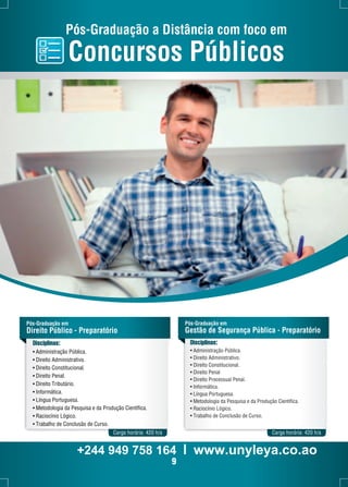 Pós-Graduação a Distância com foco em 
Concursos Públicos 
Pós-Graduação em 
Direito Público - Preparatório 
Pós-Graduação em 
Gestão de Segurança Pública - Preparatório 
Disciplinas: 
• Administração Pública. 
• Direito Administrativo. 
• Direito Constitucional. 
• Direito Penal. 
• Direito Tributário. 
• Informática. 
• Língua Portuguesa. 
• Metodologia da Pesquisa e da Produção Científica. 
• Raciocínio Lógico. 
• Trabalho de Conclusão de Curso. 
Disciplinas: 
• Administração Pública. 
• Direito Administrativo. 
• Direito Constitucional. 
• Direito Penal 
• Direito Processual Penal. 
• Informática. 
• Língua Portuguesa. 
• Metodologia da Pesquisa e da Produção Científica. 
• Raciocínio Lógico. 
• Trabalho de Conclusão de Curso. 
Carga horária: 420 h/a Carga horária: 420 h/a 
+244 949 758 164 l www.unyleya.co.ao 
9 
 