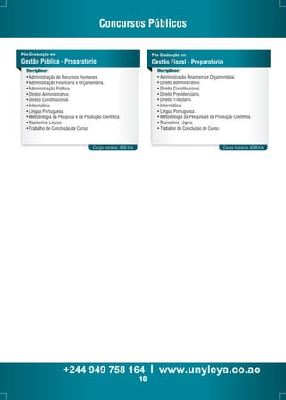 Concursos Públicos 
Pós-Graduação em 
Gestão Pública - Preparatório 
Carga horária: 420 h/a 
Carga horária: 420 h/a 
Pós-Graduação em 
Gestão Fiscal - Preparatório 
Disciplinas: 
• Administração de Recursos Humanos. 
• Administração Financeira e Orçamentária. 
• Administração Pública. 
• Direito Administrativo. 
• Direito Constitucional. 
• Informática. 
• Língua Portuguesa. 
• Metodologia da Pesquisa e da Produção Científica. 
• Raciocínio Lógico. 
• Trabalho de Conclusão de Curso. 
Disciplinas: 
• Administração Financeira e Orçamentária. 
• Direito Administrativo. 
• Direito Constitucional. 
• Direito Previdenciário. 
• Direito Tributário. 
• Informática. 
• Língua Portuguesa. 
• Metodologia da Pesquisa e da Produção Científica. 
• Raciocínio Lógico. 
• Trabalho de Conclusão de Curso. 
+244 949 758 164 l www.unyleya.co.ao 
10 
 