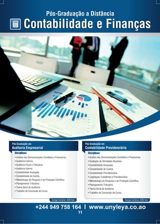 Pós-Graduação em 
Contabilidade Previdenciária 
Disciplinas: 
• Análise das Demonstrações Contábeis e Financeiras. 
• Avaliação de Atividades Atuariais. 
• Contabilidade Avançada. 
• Contabilidade de Custos. 
• Contabilidade Previdenciária. 
• Legislação Trabalhista e Previdenciária. 
• Metodologia da Pesquisa e da Produção Científica. 
• Planejamento Tributário. 
• Teoria Geral da Auditoria. 
• Trabalho de Conclusão de Curso. 
Carga horária: 420 h/a Carga horária: 420 h/a 
Pós-Graduação em 
Auditoria Empresarial 
Disciplinas: 
Pós-Graduação a Distância 
Contabilidade e Finanças 
• Análise das Demonstrações Contábeis e Financeiras. 
• Auditoria Externa. 
• Auditoria Fiscal e Tributária. 
• Auditoria Interna. 
• Contabilidade Avançada. 
• Contabilidade de Custos. 
• Metodologia da Pesquisa e da Produção Científica. 
• Planejamento Tributário. 
• Teoria Geral da Auditoria. 
• Trabalho de Conclusão de Curso. 
+244 949 758 164 l www.unyleya.co.ao 
11 
 