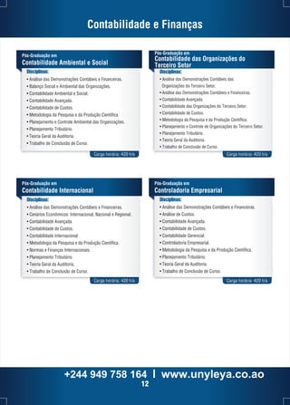 Contabilidade e Finanças 
Pós-Graduação em 
Contabilidade das Organizações do 
Terceiro Setor 
Disciplinas: 
• Análise das Demonstrações Contábeis das 
Organizações do Terceiro Setor. 
• Análise das Demonstrações Contábeis e Financeiras. 
• Contabilidade Avançada. 
• Contabilidade das Organizações do Terceiro Setor. 
• Contabilidade de Custos. 
• Metodologia da Pesquisa e da Produção Científica. 
• Planejamento e Controle de Organizações do Terceiro Setor. 
• Planejamento Tributário. 
• Teoria Geral da Auditoria. 
• Trabalho de Conclusão de Curso. 
Pós-Graduação em 
Contabilidade Ambiental e Social 
Disciplinas: 
• Análise das Demonstrações Contábeis e Financeiras. 
• Balanço Social e Ambiental das Organizações. 
• Contabilidade Ambiental e Social. 
• Contabilidade Avançada. 
• Contabilidade de Custos. 
• Metodologia da Pesquisa e da Produção Científica. 
• Planejamento e Controle Ambiental das Organizações. 
• Planejamento Tributário. 
• Teoria Geral da Auditoria. 
• Trabalho de Conclusão de Curso. 
Carga horária: 420 h/a Carga horária: 420 h/a 
Disciplinas: 
• Análise das Demonstrações Contábeis e Financeiras. 
• Cenários Econômicos: Internacional, Nacional e Regional. 
• Contabilidade Avançada. 
• Contabilidade de Custos. 
• Contabilidade Internacional 
• Metodologia da Pesquisa e da Produção Científica. 
• Normas e Finanças Internacionais. 
• Planejamento Tributário. 
• Teoria Geral da Auditoria. 
• Trabalho de Conclusão de Curso. 
Pós-Graduação em 
Controladoria Empresarial 
Carga horária: 420 h/a Carga horária: 420 h/a 
Pós-Graduação em 
Contabilidade Internacional 
Disciplinas: 
• Análise das Demonstrações Contábeis e Financeiras. 
• Análise de Custos. 
• Contabilidade Avançada. 
• Contabilidade de Custos. 
• Contabilidade Gerencial. 
• Controladoria Empresarial. 
• Metodologia da Pesquisa e da Produção Científica. 
• Planejamento Tributário. 
• Teoria Geral da Auditoria. 
• Trabalho de Conclusão de Curso. 
+244 949 758 164 l www.unyleya.co.ao 
12 
 