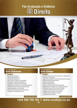 Pós-Graduação a Distância 
Pós-Graduação em 
Direito Administrativo 
Disciplinas: 
• Direito Administrativo I. 
• Direito Administrativo II. 
• Direito Administrativo III. 
• Intervenção do Estado na propriedade. 
• Introdução ao Direito Administrativo. 
• Licitações e Contratos Administrativos. 
• Metodologia da Pesquisa e da Produção Científica. 
• Problemas Atuais de Teoria Geral do Estado. 
• Responsabilidade Civil do Estado. 
• Teoria Geral das Garantias Constitucionais. 
• Trabalho de Conclusão de Curso. 
Direito 
Pós-Graduação em 
Direito Ambiental 
Disciplinas: 
• A política nacional de recursos hídricos e integração da 
Economia e da Ecologia. 
• Aquecimento Global e o Direito Internacional Ambiental. 
• Direito Ambiental Administrativo. 
• Direito Ambiental Civil. 
• Direito Ambiental Penal. 
• Filosofia e Direito Ambiental Constitucional. 
• Metodologia da Pesquisa e da Produção Científica. 
• Problemas Atuais de Teoria Geral do Estado. 
• Teoria Geral das Garantias Constitucionais. 
• Trabalho de Conclusão de Curso (TCC). 
• Unidades de Conservação e o Direito 
Ambiental Administrativo. 
Carga horária: 420 h/a Carga horária: 420 h/a 
+244 949 758 164 l www.unyleya.co.ao 
14 
 