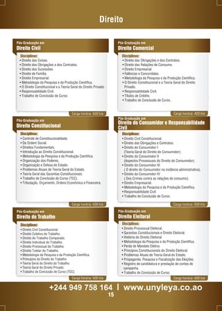 Direito 
Pós-Graduação em 
Direito Civil 
Disciplinas: Disciplinas: 
Carga horária: 420 h/a Carga horária: 420 h/a 
Pós-Graduação em 
Direito Constitucional 
Disciplinas: 
• Controle de Constitucionalidade. 
• Da Ordem Social. 
• Direitos Fundamentais. 
• Introdução ao Direito Constitucional. 
• Metodologia da Pesquisa e da Produção Científica. 
• Organização dos Poderes. 
• Organização e Defesa do Estado. 
• Problemas Atuais de Teoria Geral do Estado. 
• Teoria Geral das Garantias Constitucionais. 
• Trabalho de Conclusão de Curso (TCC). 
• Tributação, Orçamento, Ordens Econômica e Financeira. 
Pós-Graduação em 
Direito do Consumidor e Responsabilidade 
Civil 
Disciplinas: 
• Direito Civil Constitucional. 
• Direito das Obrigações e Contratos. 
• Direito do Consumidor I 
(Teoria Geral do Direito do Consumidor). 
• Direito do Consumidor II 
(Aspectos Processuais do Direito do Consumidor). 
• Direito do Consumidor III 
( O direito do Consumidor na instância administrativa). 
• Direito do Consumidor IV 
( Dos Crimes contra as relações de consumo). 
• Direito Empresarial. 
• Metodologia da Pesquisa e da Produção Científica. 
• Responsabilidade Civil. 
• Trabalho de Conclusão de Curso. 
Carga horária: 420 h/a Carga horária: 420 h/a 
Disciplinas: 
Carga horária: 420 h/a Carga horária: 420 h/a 
Pós-Graduação em 
Direito do Trabalho 
Pós-Graduação em 
Direito Eleitoral 
Disciplinas: 
• Direito Civil Constitucional. 
• Direito Coletivo do Trabalho. 
• Direito do Trabalho Comparado. 
• Direito Individual do Trabalho. 
• Direito Processual do Trabalho. 
• Direito Tutelar do Trabalho. 
• Metodologia da Pesquisa e da Produção Científica. 
• Príncipios do Direito do Trabalho 
• Teoria Geral do Direito do Trabalho. 
• Teoria Geral do Direito Privado. 
• Trabalho de Conclusão de Curso (TCC). 
Pós-Graduação em 
Direito Comercial 
• Direito das Coisas. 
• Direito das Obrigações e dos Contratos. 
• Direito das Sucessões. 
• Direito de Família. 
• Direito Empresarial. 
• Metodologia da Pesquisa e da Produção Científica. 
• O Direito Constitucional e a Teoria Geral do Direito Privado. 
• Responsabilidade Civil. 
• Trabalho de Conclusão de Curso. 
• Direito das Obrigações e dos Contratos. 
• Direito das Relações de Consumo. 
• Direito Empresarial. 
• Falências e Concordatas. 
• Metodologia da Pesquisa e da Produção Científica. 
• O Direito Constitucional e a Teoria Geral do Direito 
Privado. 
• Responsabilidade Civil. 
• Títulos de Crédito. 
• Trabalho de Conclusão de Curso. 
• Direito Processual Eleitoral. 
• Garantias Constitucionais e Direito Eleitoral. 
• História do Direito Eleitoral. 
• Metodologia da Pesquisa e da Produção Científica. 
• Perda de Mandato Eletivo. 
• Princípios Constitucionais do Direito Eleitoral. 
• Problemas Atuais de Teoria Geral do Estado. 
• Propaganda, Pesquisa e Fiscalização das Eleições. 
• Registro de candidatura e prestação de contas de 
campanha. 
• Trabalho de Conclusão de Curso. 
+244 949 758 164 l www.unyleya.co.ao 
15 
 