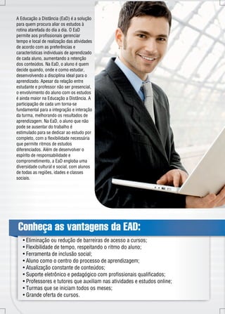 A Educação a Distância (EaD) é a solução 
para quem procura aliar os estudos à 
rotina atarefada do dia a dia. O EaD 
permite aos profissionais gerenciar 
tempo e local de realização das atividades 
de acordo com as preferências e 
características individuais de aprendizado 
de cada aluno, aumentando a retenção 
dos conteúdos. Na EaD, o aluno é quem 
decide quando, onde e como estudar, 
desenvolvendo a disciplina ideal para o 
aprendizado. Apesar da relação entre 
estudante e professor não ser presencial, 
o envolvimento do aluno com os estudos 
é ainda maior na Educação a Distância. A 
participação de cada um torna-se 
fundamental para a integração e interação 
da turma, melhorando os resultados de 
aprendizagem. Na EaD, o aluno que não 
pode se ausentar do trabalho é 
estimulado para se dedicar ao estudo por 
completo, com a flexibilidade necessária 
que permite ritmos de estudos 
diferenciados. Além de desenvolver o 
espírito de responsabilidade e 
comprometimento, a EaD engloba uma 
diversidade cultural e social, com alunos 
de todas as regiões, idades e classes 
sociais. 
Conheça as vantagens da EAD: 
• Eliminação ou redução de barreiras de acesso a cursos; 
• Flexibilidade de tempo, respeitando o ritmo do aluno; 
• Ferramenta de inclusão social; 
• Aluno como o centro do processo de aprendizagem; 
• Atualização constante de conteúdos; 
• Suporte eletrônico e pedagógico com profissionais qualificados; 
• Professores e tutores que auxiliam nas atividades e estudos online; 
• Turmas que se iniciam todos os meses; 
• Grande oferta de cursos. 
 