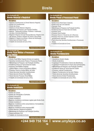 Direito 
Pós-Graduação em 
Direito Penal e Processual Penal 
Carga horária: 420 h/a Carga horária: 420 h/a 
Pós-Graduação em 
Direito Penal Militar e Processual 
Penal Militar 
Disciplinas: 
• Direito Penal Militar Especial (Crimes em espécie). 
• Garantias Constitucionais Penais e Processuais Penais. 
• Metodologia da Pesquisa e da Produção Científica. 
• Problemas Atuais de Teoria Geral do Estado. 
• Processo Penal Militar Estadual 
(Polícia Militar e Corpo de Bombeiros Militar). 
• Processo Penal na Justiça Militar da União. 
• Teoria Geral das Garantias Constitucionais. 
• Teoria Geral do Direito Penal Militar. 
• Teoria Geral do Processo Penal Militar. 
• Trabalho de Conclusão de Curso (TCC). 
Pós-Graduação em 
Direito Previdenciário 
Disciplinas: 
• Assistência Social e Saúde. 
• Direito Acidentário. 
• Legislação Previdenciária I (Teoria dos Benefícios). 
• Legislação Previdenciária II (Teoria das Contribuições). 
• Metodologia da Pesquisa e da Produção Científica. 
• Problemas Atuais de Teoria Geral do Estado. 
• Processo Judicial Previdenciário. 
• Regime Previdenciário do Servidor Público. 
• Teoria Geral das Garantias Constitucionais. 
• Teoria Geral do Direito Previdenciário. 
• Trabalho de Conclusão de Curso (TCC). 
Carga horária: 420 h/a Carga horária: 420 h/a 
Pós-Graduação em 
Direito Notarial e Registral 
Disciplinas: 
• Aspectos Constitucionais no Direito Notarial e Registral. 
• Direito Civil Constitucional. 
• Direito das Coisas. 
• História do Direito Notarial e Registral. 
• Metodologia da Pesquisa e da Produção Científica. 
• Notarial - Tabelionatos de Notas, Protestos e Tabelionato. 
de notas e Contratos Marítimos. 
• Registral I.Registro Civil das Pessoas Naturais e Registro Civil. 
das pessoas Jurídicas e Registro de Títulos e Documento. 
• Registral II. Registro de Imóveis e Ofícios de Distribuição. 
• Teoria Geral do Direito Privado. 
• Trabalho de Conclusão de Curso (TCC). 
Disciplinas: 
Pós-Graduação em 
Direito Imobiliário 
Disciplinas: 
• Direito das Coisas. 
• Direito das Obrigações e Contratos. 
• Direito Empresarial. 
• Direito Imobiliário I 
(Negócios imobiliários contratuais regidos pelo Direito Civil). 
• Direito Imobiliário II 
(Negócios imobiliários entre consumidores e fornecedores). 
• Direito Imobiliário III 
(Negócios imobiliários entre empresas)60h 
• Direito Notarial e Registral Imobiliário. 
• Metodologia da Pesquisa e da Produção Científica. 
• Responsabilidade Civil. 
• Trabalho de Conclusão de Curso. 
Carga horária: 420 h/a 
• Direito Penal (Parte Geral e Especial). 
• Direito Penal nas Leis Especiais. 
• Execução Penal. 
• Metodologia da Pesquisa e da Produção Científica. 
• Problemas Atuais de Teoria Geral do Estado. 
• Processo Penal. 
• Processo Penal Cautelar. 
• Processo Penal no Tribunal do Júri e Recursos. 
• Processo Penal nos Juizados Especiais e outros 
procedimentos especiais. 
• Teoria Geral das Garantias Constitucionais e Processuais 
Penais. 
• Trabalho de Conclusão de Curso. 
+244 949 758 164 l www.unyleya.co.ao 
16 
 