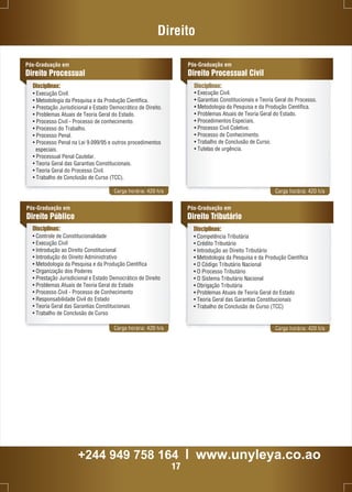 Direito 
Disciplinas: 
Carga horária: 420 h/a Carga horária: 420 h/a 
Pós-Graduação em 
Direito Público 
Disciplinas: 
• Controle de Constitucionalidade 
• Execução Civil 
• Introdução ao Direito Constitucional 
• Introdução do Direito Administrativo 
• Metodologia da Pesquisa e da Produção Científica 
• Organização dos Poderes 
• Prestação Jurisdicional e Estado Democrático de Direito 
• Problemas Atuais de Teoria Geral do Estado 
• Processo Civil - Processo de Conhecimento 
• Responsabilidade Civil do Estado 
• Teoria Geral das Garantias Constitucionais 
• Trabalho de Conclusão de Curso 
Pós-Graduação em 
Direito Tributário 
Disciplinas: 
• Competência Tributária 
• Crédito Tributário 
• Introdução ao Direito Tributário 
• Metodologia da Pesquisa e da Produção Científica 
• O Código Tributário Nacional 
• O Processo Tributário 
• O Sistema Tributário Nacional 
• Obrigação Tributária 
• Problemas Atuais de Teoria Geral do Estado 
• Teoria Geral das Garantias Constitucionais 
• Trabalho de Conclusão de Curso (TCC) 
Carga horária: 420 h/a Carga horária: 420 h/a 
Pós-Graduação em 
Direito Processual 
Pós-Graduação em 
Direito Processual Civil 
Disciplinas: 
• Execução Civil. 
• Metodologia da Pesquisa e da Produção Científica. 
• Prestação Jurisdicional e Estado Democrático de Direito. 
• Problemas Atuais de Teoria Geral do Estado. 
• Processo Civil - Processo de conhecimento. 
• Processo do Trabalho. 
• Processo Penal. 
• Processo Penal na Lei 9.099/95 e outros procedimentos 
especiais. 
• Processual Penal Cautelar. 
• Teoria Geral das Garantias Constitucionais. 
• Teoria Geral do Processo Civil. 
• Trabalho de Conclusão de Curso (TCC). 
• Execução Civil. 
• Garantias Constitucionais e Teoria Geral do Processo. 
• Metodologia da Pesquisa e da Produção Científica. 
• Problemas Atuais de Teoria Geral do Estado. 
• Procedimentos Especiais. 
• Processo Civil Coletivo. 
• Processo de Conhecimento. 
• Trabalho de Conclusão de Curso. 
• Tutelas de urgência. 
+244 949 758 164 l www.unyleya.co.ao 
17 
 