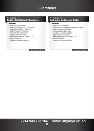 E-Commerce 
Pós-Graduação em 
Gestão e Estratégia em E-Commerce 
Disciplinas: 
• Direito para o E-Commerce. 
• Gestão de Tecnologia para o E-Commerce. 
• Gestão e Estratégia Em E-Commerce. 
• Gestão Financeira e de Pessoas. 
• Infraestrutura de E-Commerce. 
• Logística e Economia Digital. 
• Metodologia da Pesquisa Científica e da 
Pós-Graduação em 
Inteligência em Negócios Digitais 
Carga horária: 420 h/a Carga horária: 420 h/a 
Produção Científica. 
• Trabalho de Conclusão de Curso. 
Disciplinas: 
• Direito para o E-Commerce. 
• Gestão Estratégica e Marketing de Negócios Digitais. 
• Gestão Financeira e de Pessoas. 
• Infraestrutura de E-Commerce. 
• Inteligência em Negócios Digitais. 
• Logística e Economia Digital. 
• Metodologia da Pesquisa Científica e da 
Produção Científica. 
• Trabalho de Conclusão de Curso. 
+244 949 758 164 l www.unyleya.co.ao 
19 
 