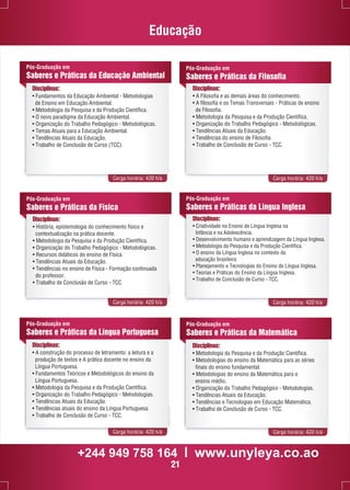 Educação 
Pós-Graduação em 
Saberes e Práticas da Educação Ambiental 
Disciplinas: 
• Fundamentos da Educação Ambiental - Metodologias 
de Ensino em Educação Ambiental. 
• Metodologia da Pesquisa e da Produção Científica. 
• O novo paradigma da Educação Ambiental. 
• Organização do Trabalho Pedagógico - Metodológicas. 
• Temas Atuais para a Educação Ambiental. 
• Tendências Atuais da Educação. 
• Trabalho de Conclusão de Curso (TCC). 
Pós-Graduação em 
Saberes e Práticas da Filosofia 
Disciplinas: 
• A Filosofia e as demais áreas do conhecimento. 
• A filosofia e os Temas Transversais - Práticas de ensino 
de Filosofia. 
• Metodologia da Pesquisa e da Produção Científica. 
• Organização do Trabalho Pedagógico - Metodológicas. 
• Tendências Atuais da Educação. 
• Tendências do ensino de Filosofia. 
• Trabalho de Conclusão de Curso - TCC. 
Carga horária: 420 h/a Carga horária: 420 h/a 
Pós-Graduação em 
Saberes e Práticas da Física 
Disciplinas: 
• História, epistemologia do conhecimento físico e 
contextualização na prática docente. 
• Metodologia da Pesquisa e da Produção Científica. 
• Organização do Trabalho Pedagógico - Metodológicas. 
• Recursos didáticos do ensino de Física. 
• Tendências Atuais da Educação. 
• Tendências no ensino de Física - Formação continuada 
do professor. 
• Trabalho de Conclusão de Curso - TCC. 
Pós-Graduação em 
Saberes e Práticas da Língua Inglesa 
Disciplinas: 
• Criatividade no Ensino de Língua Inglesa na 
Infância e na Adolescência. 
• Desenvolvimento humano e aprendizagem da Língua Inglesa. 
• Metodologia da Pesquisa e da Produção Científica. 
• O ensino da Língua Inglesa no contexto da 
educação brasileira. 
• Planejamento e Tecnologias do Ensino da Língua Inglesa. 
• Teorias e Práticas do Ensino da Língua Inglesa. 
• Trabalho de Conclusão de Curso - TCC. 
Carga horária: 420 h/a Carga horária: 420 h/a 
Pós-Graduação em 
Saberes e Práticas da Matemática 
Disciplinas: 
• Metodologia da Pesquisa e da Produção Científica. 
• Metodologias do ensino da Matemática para as séries 
finais do ensino fundamental. 
• Metodologias do ensino da Matemática para o 
ensino médio. 
• Organização do Trabalho Pedagógico - Metodologias. 
• Tendências Atuais da Educação. 
• Tendências e Tecnologias em Educação Matemática. 
• Trabalho de Conclusão de Curso - TCC. 
Pós-Graduação em 
Saberes e Práticas da Língua Portuguesa 
Disciplinas: 
• A construção do processo de letramento: a leitura e a 
produção de textos e A prática docente no ensino da 
Língua Portuguesa. 
• Fundamentos Teóricos e Metodológicos do ensino da 
Língua Portuguesa. 
• Metodologia da Pesquisa e da Produção Científica. 
• Organização do Trabalho Pedagógico - Metodologias. 
• Tendências Atuais da Educação. 
• Tendências atuais do ensino da Língua Portuguesa. 
• Trabalho de Conclusão de Curso - TCC. 
Carga horária: 420 h/a Carga horária: 420 h/a 
+244 949 758 164 l www.unyleya.co.ao 
21 
 