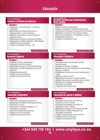 Educação 
Pós-Graduação em 
Saberes e Práticas da Química 
Disciplinas: 
• A pesquisa no ensino de Química - O professor 
pesquisador. 
• Epistemologia do conhecimento químico e 
contextualização no ensino da Química. 
• Materiais, experimentos e novas tecnologias no 
ensino de Química. 
• Metodologia da Pesquisa e da Produção Científica. 
• Organização do Trabalho Pedagógico - Metodologias. 
• Tendências Atuais da Educação. 
• Trabalho de Conclusão de Curso - TCC. 
Pós-Graduação em 
Docência na Educação Profissional de 
Nível Técnico 
Disciplinas: 
• Desenvolvimento e Aprendizagem. 
• Didática na Educação Profissional de Nível Técnico. 
• Fundamentos da Educação Profissional de Nível Técnico. 
• Metodologia da Pesquisa e da Produção Científica. 
• O Exercício do Magistério ? metodologias de ensino. 
• Planejamento Educacional. 
• Trabalho de Conclusão de Curso. 
Carga horária: 420 h/a Carga horária: 420 h/a 
Pós-Graduação em 
Educação a Distância 
Disciplinas: 
• Abordagens teórico-conceituais do processo 
de aprendizagem. 
• Avaliação em Educação a Distância. 
• Desenho educacional e elaboração de material didático. 
• Educação a Distância. 
• Flexibilização do processo de ensino-aprendizagem e 
Tutoria. 
• Gestão de sistemas de EaD. 
• Metodologia da Pesquisa e Produção Científica. 
• Múltiplos olhares sobre o aprendente jovem e adulto. 
• Planejamento e Avaliação da Aprendizagem. 
• Tecnologias na Educação. 
• Trabalho de Conclusão de Curso. 
Carga horária: 420 h/a Carga horária: 420 h/a 
Pós-Graduação em 
Educação de Jovens e Adultos 
Carga horária: 420 h/a Carga horária: 420 h/a 
Pós-Graduação em 
Docência Superior 
Disciplinas: 
• Avaliação de ensino e aprendizagem. 
• Fundamentos do Ensino Superior. 
• Metodologia da Pesquisa e da Produção Científica. 
• Organização do trabalho pedagógico: sala de aula 
como foco. 
• Planejamento educacional. 
• Tendências Atuais da Educação. 
• Trabalho de Conclusão de Curso. 
Disciplinas: 
• Concepções Educacionais e Currículo em 
Educação de Jovens e Adultos. 
• Construção da Identidade do Educador de 
Educação de Jovens e Adultos. 
• Metodologia da Pesquisa e da Produção Científica. 
• Organização do Trabalho Pedagógico e as 
Tecnologias na Educação. 
• Projetos e Estratégias para o Ensino da EJA. 
• Tendências Atuais da Educação. 
• Trabalho de Conclusão de Curso. 
Pós-Graduação em 
Educação Corporativa 
Disciplinas: 
• A Dimensão da Pedagogia Organizacional. 
• Metodologia da Pesquisa e da Produção Científica 
• O Indivíduo e o Grupo. 
• Organização do Trabalho Pedagógico e as 
Tecnologias na Educação. 
• Panorama da Gestão Contemporânea. 
• Tendências Atuais da Educação. 
• Trabalho de Conclusão de Curso. 
+244 949 758 164 l www.unyleya.co.ao 
22 
 
