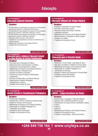 Educação 
Pós-Graduação em 
Educação Integral em Tempo Integral 
Pós-Graduação em 
Educação Especial Inclusiva 
Disciplinas: Disciplinas: 
• Avaliação na educação em tempo integral. 
• Currículo e diferença na escola. 
• Educação Integral: alternativas e desafios. 
• Legislação Específica. 
• Metodologia da Pesquisa e da Produção Científica. 
• Multiculturalismo e educação em tempo integral. 
• Projetos de Trabalho. 
• Trabalho de Conclusão de Curso. 
• As dificuldades de aprendizagem das pessoas com necessidades 
educacionais especiais ? a educação infantil inclusiva. 
• As dificuldades de aprendizagem das pessoas com necessidades 
educacionais especiais ? deficientes intelectuais e físicos. 
• As dificuldades de aprendizagem das pessoas com necessidades 
educacionais especiais ? deficientes sensoriais. 
• Educação especial inclusiva- bases teóricas. 
• Identificando e acompanhando os alunos com deficiência nas 
escolas regulares. 
• Metodologia da Pesquisa e da Produção Científica. 
• Trabalho de Conclusão de Curso. 
Carga horária: 420 h/a Carga horária: 420 h/a 
Pós-Graduação em 
Educação para a Infância: Educação Infantil 
e os Anos Iniciais do Ensino Fundamental 
Disciplinas: 
• Currículos para a Educação da Infância. 
• Desenvolvimento e Aprendizagem na Infância. 
• Fundamentos da Educação para a Infância. 
• Metodologia da Pesquisa e da Produção Científica. 
• O Ensino da Arte e Educação Física. 
• O Ensino de História e Geografia. 
• O Ensino de Língua Portuguesa: alfabetização 
e letramento. 
• O Ensino de Matemática e de Ciências Naturais. 
• Organização do trabalho Pedagógico 
Educação para a Infância. 
• Trabalho de Conclusão de Curso 
Pós-Graduação em 
Educação para a Terceira Idade 
Disciplinas: 
• Educação e Terceira Idade: a psicologia do idoso. 
• Educação, Sociedade e Trabalho na Terceira Idade. 
• Metodologia da Pesquisa e da Produção Científica. 
• Organização do Trabalho Pedagógico e as 
Tecnologias na Educação. 
• Projetos e Práticas para Educação na Terceira Idade. 
• Tendências Atuais da Educação. 
• Trabalho de Conclusão de Curso. 
Carga horária: 420 h/a Carga horária: 420 h/a 
Pós-Graduação em 
LIBRAS - Língua Brasileira de Sinais 
Disciplinas: 
• Comunicação e Linguagem e Educação Bilíngue. 
• Estudos sobre a Deficiência Auditiva e Surdez. 
• Fundamentos da Língua de Sinais, Identidade e Cultura. 
• Libras I. 
• Libras II. 
• Libras III. 
• Metodologia da Pesquisa e da Produção Pesquisa. 
• Trabalho de Conclusão de Curso. 
• Tradução e Interpretação - referenciais teóricos. 
Pós-Graduação em 
Gestão Escolar e Coordenação Pedagógica 
Disciplinas: 
• Coordenação Pedagógica. 
• Fundamentos Teóricos e Práticos da Gestão Escolar. 
• Gestão de Pessoas e de Processos. 
• Metodologia da Pesquisa e da Produção Científica. 
• Organização do Trabalho Pedagógico e as 
Tecnologias na Educação. 
• Tendências Atuais da Educação. 
• Trabalho de Conclusão de Curso. 
Carga horária: 420 h/a Carga horária: 420 h/a 
+244 949 758 164 l www.unyleya.co.ao 
23 
 