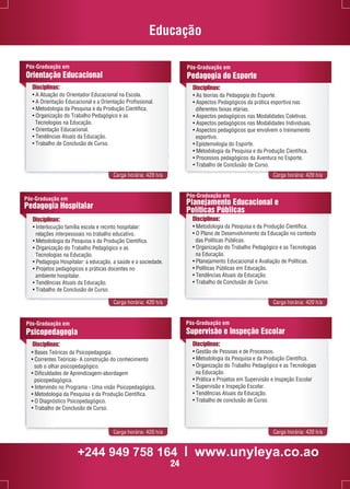 Educação 
Pós-Graduação em 
Orientação Educacional 
Disciplinas: 
• A Atuação do Orientador Educacional na Escola. 
• A Orientação Educacional e a Orientação Profissional. 
• Metodologia da Pesquisa e da Produção Científica. 
• Organização do Trabalho Pedagógico e as 
Pós-Graduação em 
Pedagogia do Esporte 
Carga horária: 420 h/a Carga horária: 420 h/a 
Pós-Graduação em 
Planejamento Educacional e 
Políticas Públicas 
Disciplinas: 
• Metodologia da Pesquisa e da Produção Científica. 
• O Plano de Desenvolvimento da Educação no contexto 
das Políticas Públicas. 
• Organização do Trabalho Pedagógico e as Tecnologias 
na Educação. 
• Planejamento Educacional e Avaliação de Políticas. 
• Políticas Públicas em Educação. 
• Tendências Atuais da Educação. 
• Trabalho de Conclusão de Curso. 
Pós-Graduação em 
Supervisão e Inspeção Escolar 
Carga horária: 420 h/a Carga horária: 420 h/a 
Tecnologias na Educação. 
• Orientação Educacional. 
• Tendências Atuais da Educação. 
• Trabalho de Conclusão de Curso. 
Disciplinas: 
• As teorias da Pedagogia do Esporte. 
• Aspectos Pedagógicos da prática esportiva nas 
diferentes faixas etárias. 
• Aspectos pedagógicos nas Modalidades Coletivas. 
• Aspectos pedagógicos nas Modalidades Individuais. 
• Aspectos pedagógicos que envolvem o treinamento 
esportivo. 
• Epistemologia do Esporte. 
• Metodologia da Pesquisa e da Produção Científica. 
• Processos pedagógicos da Aventura no Esporte. 
• Trabalho de Conclusão de Curso. 
Carga horária: 420 h/a Carga horária: 420 h/a 
Pós-Graduação em 
Pedagogia Hospitalar 
Disciplinas: 
• Interlocução família escola e recinto hospitalar: 
relações interpessoais no trabalho educativo. 
• Metodologia da Pesquisa e da Produção Científica. 
• Organização do Trabalho Pedagógico e as 
Tecnologias na Educação. 
• Pedagogia Hospitalar: a educação, a saúde e a sociedade. 
• Projetos pedagógicos e práticas docentes no 
ambiente hospitalar. 
• Tendências Atuais da Educação. 
• Trabalho de Conclusão de Curso. 
Disciplinas: 
• Gestão de Pessoas e de Processos. 
• Metodologia da Pesquisa e da Produção Científica. 
• Organização do Trabalho Pedagógico e as Tecnologias 
na Educação. 
• Prática e Projetos em Supervisão e Inspeção Escolar 
• Supervisão e Inspeção Escolar. 
• Tendências Atuais da Educação. 
• Trabalho de conclusão de Curso. 
Pós-Graduação em 
Psicopedagogia 
Disciplinas: 
• Bases Teóricas da Psicopedagogia. 
• Correntes Teóricas- A construção do conhecimento 
sob o olhar psicopedagógico. 
• Dificuldades de Aprendizagem-abordagem 
psicopedagógica. 
• Intervindo no Programa - Uma visão Psicopedagógica. 
• Metodologia da Pesquisa e da Produção Científica. 
• O Diagnóstico Psicopedagógico. 
• Trabalho de Conclusão de Curso. 
+244 949 758 164 l www.unyleya.co.ao 
24 
 