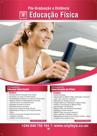 Pós-Graduação a Distância 
Educação Física 
Pós-Graduação em 
Educação Física Escolar 
Disciplinas: 
• A Corporeidade na Educação Física Escolar. 
• As Danças e as Lutas no contexto escolar. 
• As Modalidades Esportivas e os Jogos no âmbito escolar. 
• Aspectos Didáticos e Metodológicos da Educação 
Física Escolar em suas diferentes fases. 
• Atividades de Aventura na Escola. 
• Atividades Gímnicas na Escola. 
• Crescimento e Desenvolvimento Humano. 
• Metodologia da Pesquisa e da Produção Científica - 
Saúde. 
• O quê e como ensinar Educação Física na Escola - 
conteúdos e métodos. 
• Trabalho de Conclusão de Curso. 
Pós-Graduação em 
Especialização em Pilates 
Disciplinas: 
• Anatomofisiologia. 
• Apresentação do Método Pilates: Respiração e exercícios 
(solo, bola, acessórios e aparelhos). 
• Biomecânica e Avaliação Postural. 
• Empreendedorismo e Marketing no Método Pilates. 
• História e Peculiaridades do Método Pilates, 
uma Abordagem Interdisciplinar. 
• Método Pilates para Distúrbios Neurológicos, 
Reabilitação e Coluna Vertebral. 
• Método Pilates para grupos especiais ? 
idosos, gestantes, cardiopatas e fitness. 
• Metodologia da Pesquisa e da Produção Científica - Saúde. 
• Trabalho de Conclusão de Curso. 
Carga horária: 460 h/a Carga horária: 420 h/a 
+244 949 758 164 l www.unyleya.co.ao 
26 
 
