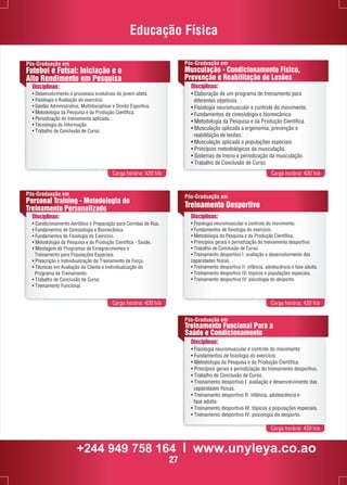 Educação Física 
Pós-Graduação em 
Musculação - Condicionamento Físico, 
Prevenção e Reabilitação de Lesões 
Carga horária: 420 h/a Carga horária: 420 h/a 
Pós-Graduação em 
Treinamento Desportivo 
Disciplinas: 
• Fisiologia neuromuscular e controle do movimento. 
• Fundamentos de fisiologia do exercício. 
• Metodologia da Pesquisa e da Produção Científica. 
• Princípios gerais e periodização do treinamento desportivo 
• Trabalho de Conclusão de Curso. 
• Treinamento desportivo I: avaliação e desenvolvimento das 
capacidades físicas. 
• Treinamento desportivo II: infância, adolescência e fase adulta. 
• Treinamento desportivo III: tópicos e populações especiais. 
• Treinamento desportivo IV: psicologia do desporto. 
Pós-Graduação em 
Treinamento Funcional Para a 
Saúde e Condicionamento 
Carga horária: 420 h/a 
Pós-Graduação em 
Futebol e Futsal: Iniciação e o 
Alto Rendimento em Pesquisa 
Disciplinas: 
• Desenvolvimento e processos evolutivos do jovem atleta. 
• Fisiologia e Avaliação do exercício. 
• Gestão Administrativa, Multidisciplinar e Direito Esportivo. 
• Metodologia da Pesquisa e da Produção Científica. 
• Periodização do treinamento aplicado. 
• Tecnologia da Informação. 
• Trabalho de Conclusão de Curso. 
Disciplinas: 
• Elaboração de um programa de treinamento para 
diferentes objetivos. 
• Fisiologia neuromuscular e controle do movimento. 
• Fundamentos de cinesiologia e biomecânica. 
• Metodologia da Pesquisa e da Produção Científica. 
• Musculação aplicada a ergonomia, prevenção e 
reabilitação de lesões. 
• Musculação aplicada a populações especiais. 
• Princípios metodológicos da musculação. 
• Sistemas de treino e periodização da musculação. 
• Trabalho de Conclusão de Curso. 
Pós-Graduação em 
Personal Training - Metodologia do 
Treinamento Personalizado 
Disciplinas: 
• Condicionamento Aeróbico e Preparação para Corridas de Rua. 
• Fundamentos de Cinesiologia e Biomecânica. 
• Fundamentos de Fisiologia do Exercício. 
• Metodologia da Pesquisa e da Produção Científica - Saúde. 
• Montagem de Programas de Emagrecimentos e 
Treinamento para Populações Especiais. 
• Prescrição e Individualização do Treinamento de Força. 
• Técnicas em Avaliação do Cliente e Individualização do 
Programa de Treinamento. 
• Trabalho de Conclusão de Curso. 
• Treinamento Funcional. 
Carga horária: 420 h/a Carga horária: 420 h/a 
Disciplinas: 
• Fisiologia neuromuscular e controle do movimento 
• Fundamentos de fisiologia do exercício. 
• Metodologia da Pesquisa e da Produção Científica. 
• Princípios gerais e periodização do treinamento desportivo. 
• Trabalho de Conclusão de Curso. 
• Treinamento desportivo I: avaliação e desenvolvimento das 
capacidades físicas. 
• Treinamento desportivo II: infância, adolescência e 
fase adulta. 
• Treinamento desportivo III: tópicos e populações especiais. 
• Treinamento desportivo IV: psicologia do desporto. 
+244 949 758 164 l www.unyleya.co.ao 
27 
 