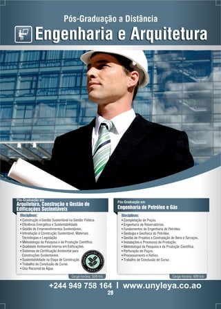 Pós-Graduação a Distância 
Engenharia e Arquitetura 
Pós-Graduação em 
Arquitetura, Construção e Gestão de 
Edificações Sustentáveis 
Disciplinas: 
• Construção e Gestão Sustentável na Gestão Pública. 
• Eficiência Energética e Sustentabilidade. 
• Gestão de Empreendimentos Sustentáveis. 
• Introdução à Construção Sustentável, Materiais , 
Tecnologias e Legislação. 
• Metodologia da Pesquisa e da Produção Científica. 
• Qualidade Ambiental Interna em Edificações. 
• Sistemas de Certificação Ambiental para 
Construções Sustentáveis. 
• Sustentabilidade na Etapa de Construção. 
• Trabalho de Conclusão de Curso. 
• Uso Racional da Água. 
Pós-Graduação em 
Engenharia de Petróleo e Gás 
Disciplinas: 
• Completação de Poços. 
• Engenharia de Reservatórios. 
• Fundamentos de Engenharia de Petróleo. 
• Geologia e Geofísica do Petróleo. 
• Gestão de Projetos e Contratação de Bens e Serviços. 
• Instalações e Processos de Produção. 
• Metodologia da Pesquisa e da Produção Científica. 
• Perfuração de Poços. 
• Processamento e Refino. 
• Trabalho de Conclusão de Curso. 
Carga horária: 520 h/a Carga horária: 420 h/a 
+244 949 758 164 l www.unyleya.co.ao 
28 
 