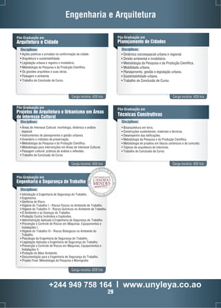 Engenharia e Arquitetura 
Pós-Graduação em 
Planejamento de Cidades 
Pós-Graduação em 
Arquitetura e Cidade 
Disciplinas: Disciplinas: 
• Ações públicas e privadas na conformação da cidade. 
• Arquitetura e sustentabilidade. 
• Legislação urbana e registro e imobiliário. 
• Metodologia da Pesquisa e da Produção Científica. 
• Os grandes arquitetos e suas obras. 
• Paisagem e ambiente. 
• Trabalho de Conclusão de Curso. 
• Dinâmica socioespacial urbana e regional. 
• Direito ambiental e imobiliário. 
• Metodologia da Pesquisa e da Produção Científica. 
• Mobilidade urbana. 
• Planejamento, gestão e legislação urbana. 
• Sustentabilidade urbana. 
• Trabalho de Conclusão de Curso. 
Carga horária: 420 h/a Carga horária: 420 h/a 
Pós-Graduação em 
Projetos de Arquitetura e Urbanismo em Áreas 
de Interesse Cultural 
Disciplinas: 
Pós-Graduação em 
Técnicas Construtivas 
Disciplinas: 
• Áreas de Interesse Cultural: morfologia, dinâmica e análise 
espacial. 
• Instrumentos de planejamento e gestão urbanos. 
• Inventário e métodos de preservação. 
• Metodologia da Pesquisa e da Produção Científica. 
• Metodologia para intervenções em Áreas de Interesse Cultural. 
• Paisagem cultural: práticas de análise e reflexões. 
• Trabalho de Conclusão de Curso. 
• Bioarquitetura em terra. 
• Construções sustentáveis: materiais e técnicas. 
• Desempenho das edificações. 
• Metodologia da Pesquisa e da Produção Científica. 
• Metodologia de projetos em blocos cerâmicos e de concreto. 
• Tópicos de arquitetura de interiores. 
• Trabalho de Conclusão de Curso. 
Carga horária: 420 h/a Carga horária: 420 h/a 
CO 
M 
AI 
Pós-Graduação em 
Engenharia e Segurança do Trabalho 
Disciplinas: 
• Introdução à Engenharia de Segurança do Trabalho. 
• Ergonomia. 
• Gerência de Risco. 
• Higiene do Trabalho I - Riscos Físicos no Ambiente de Trabalho. 
• Higiene do Trabalho II - Riscos Químicos no Ambiente de Trabalho. 
• O Ambiente e as Doenças do Trabalho. 
• Proteção Contra Incêndios e Explosões. 
• Administração Aplicada à Engenharia de Segurança do Trabalho. 
• Prevenção e Controle de Riscos em Máquinas, Equipamentos e 
CAMPOS DOS GOYTACAZES - RJ 
Instalações I. 
• Higiene do Trabalho III - Riscos Biologicos no Ambiente do 
Trabalho. 
• Psicologia da Engenharia de Segurança do Trabalho. 
• Legislação Aplicada a Engenharia de Segurança do Trabalho. 
• Prevenção e Controle de Riscos em Máquinas, Equipamentos e 
Instalações II. 
• Proteção do Meio Ambiente. 
• Documentação para a Engenharia de Segurança do Trabalho. 
• Projeto Final: Metodologia da Pesquisa e Monografia. 
Carga horária: 620 h/a 
A 
R 
E 
U 
C 
C 
R 
A 
A 
M 
P 
- 
- 
P 
M 
A 
A 
R 
C 
CE 
U 
R 
A 
I 
A 
M 
CO 
+244 949 758 164 l www.unyleya.co.ao 
29 
 