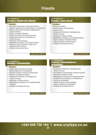Pós-Graduação em 
Filosofia e História das Ciências 
Disciplinas: 
• Abordagem Historiográfica na Filosofia da Ciência e 
Filosofia 
algumas implicações para o debate Realismo / Anti-Realismo. 
• Ciência e Historiografia na Química e Metodologia do 
Ensino de Ciências. 
• Ciência, Tecnologia e Sociedade. 
• Filosofia da Ciência e Teoria do Conhecimento. 
• Fundamentos Filosóficos e Sociológicos dos 
Direitos Humanos. 
• Introdução as Ciências Sociais. 
• Metodologia da Pesquisa e da Produção Científica. 
• Semântica, Lógica e Positivismo Lógico e seu 
Desenvolvimento na Ciência. 
• Trabalho de Conclusão de Curso. 
Pós-Graduação em 
Filosofia e Teoria Social 
Disciplinas: 
• Filosofia da História. 
• Filosofia Política Contemporânea. 
• Filosofia Social. 
• Fundamentos Filosóficos e Sociológicos dos 
Direitos Humanos. 
• Introdução as Ciências Sociais. 
• Metodologia da Pesquisa e da Produção Científica. 
• Tópicos Especiais de Filosofia Política. 
• Tópicos Especiais de Filosofia Social. 
• Trabalho de Conclusão de Curso. 
Carga horária: 420 h/a Carga horária: 420 h/a 
Pós-Graduação em 
Ontologia e Epistemologia 
Disciplinas: 
• Epistemologia das Ciências Humanas. 
• Epistemologia Geral e Conteporânea. 
• Filosofia da Ciência e Teoria do Conhecimento. 
• Filosofia e Sociologia da Ciência. 
• Fundamentos Filosóficos e Sociológicos dos 
Direitos Humanos. 
• Introdução as Ciências Sociais. 
• Metodologia da Pesquisa e da Produção Científica. 
Ontologia. 
• Trabalho de Conclusão de Curso. 
Pós-Graduação em 
Problemas Fenomenológicos e 
Hermenêutica 
Disciplinas: 
• Fundamentos Filosóficos e Sociológicos dos 
Direitos Humanos. 
• Hermenêutica, Fenomenologia e Ciências Humanas. 
• Introdução as Ciências Sociais. 
• Metodologia da Pesquisa e da Produção Científica. 
• Problemas Fenomenológicos e Hermenêuticos. 
• Teorias de Sensibilidade. 
• Tópicos Especiais de Fenomenologia. 
• Tópicos Especiais de Hermenêutica. 
• Trabalho de Conclusão de Curso. 
Carga horária: 420 h/a Carga horária: 420 h/a 
+244 949 758 164 l www.unyleya.co.ao 
31 
 