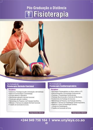 Pós-Graduação a Distância 
Fisioterapia 
Pós-Graduação em 
Fisioterapia Dermato-Funcional 
Disciplinas: 
Pós-Graduação em 
Fisioterapia Cardiorrespiratória 
Disciplinas: 
• Abordagem Fisioterapêutica na clínica médica e UTI. 
• Eletrocardiografia e Farmacologia Cardiovascular. 
• Fisiologia e Fisiopatologia Cardiovascular. 
• Fisiologia Neuromuscular e Controle do Movimento. 
• Fundamentos de Fisiologia do Exercício. 
• Metodologia da Pesquisa e da Produção Científica. 
• Métodos e Técnicas em Reabilitação Cardiorrespiratória. 
• Objetivos e Fases da Reabilitação Cardíaca: 
a função do Fisioterapeuta. 
• Trabalho de Conclusão de Curso. 
• Anatomia e Fisiologia da pele e Introdução à dermatologia. 
• Bases de Farmacologia e Cosmetologia. 
• Cirurgia plástica e reparadora. 
• Eletroterapia aplicada à dermato-funcional. 
• Fisioterapia aplicada à estética. 
• Metodologia da Pesquisa e da Produção Científica. 
• Métodos e Técnicas de avaliação Dermato-funcional. 
• Trabalho de Conclusão de Curso. 
Carga horária: 420 h/a Carga horária: 420 h/a 
+244 949 758 164 l www.unyleya.co.ao 
32 
 