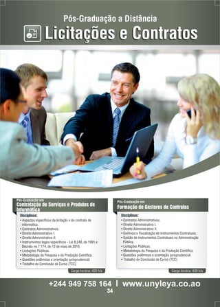 Pós-Graduação a Distância 
Licitações e Contratos 
Pós-Graduação em 
Contratação de Serviços e Produtos de 
Informática 
Disciplinas: 
• Aspectos específicos da licitação e do contrato de 
informática. 
• Contratos Administrativos. 
• Direito Administrativo I. 
• Direito Administrativo II. 
• Instrumentos legais específicos - Lei 8.248, de 1991 e 
Decreto no 7.174, de 12 de maio de 2010. 
• Licitações Públicas. 
• Metodologia da Pesquisa e da Produção Científica. 
• Questões polêmicas e orientação jurisprudencial. 
• Trabalho de Conclusão de Curso (TCC) 
Pós-Graduação em 
Formação de Gestores de Contratos 
Disciplinas: 
• Contratos Administrativos. 
• Direito Administrativo I. 
• Direito Administrativo II. 
• Gerência e Fiscalização de Instrumentos Contratuais. 
• Gestão de Instrumentos Contratuais na Administração 
Pública. 
• Licitações Públicas. 
• Metodologia da Pesquisa e da Produção Científica. 
• Questões polêmicas e orientação jurisprudencial. 
• Trabalho de Conclusão de Curso (TCC) 
Carga horária: 420 h/a Carga horária: 420 h/a 
+244 949 758 164 l www.unyleya.co.ao 
34 
 