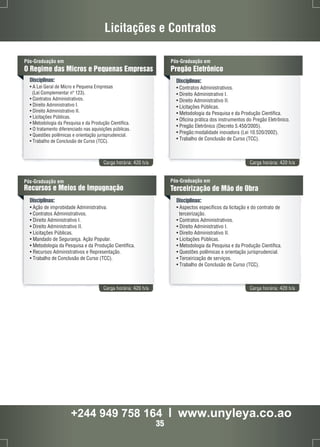 Licitações e Contratos 
Pós-Graduação em 
O Regime das Micros e Pequenas Empresas 
Disciplinas: 
• A Lei Geral de Micro e Pequena Empresas 
(Lei Complementar nº 123). 
• Contratos Administrativos. 
• Direito Administrativo I. 
• Direito Administrativo II. 
• Licitações Públicas. 
• Metodologia da Pesquisa e da Produção Científica. 
• O tratamento diferenciado nas aquisições públicas. 
• Questões polêmicas e orientação jurisprudencial. 
• Trabalho de Conclusão de Curso (TCC). 
Pós-Graduação em 
Pregão Eletrônico 
Disciplinas: 
• Contratos Administrativos. 
• Direito Administrativo I. 
• Direito Administrativo II. 
• Licitações Públicas. 
• Metodologia da Pesquisa e da Produção Científica. 
• Oficina prática dos instrumentos do Pregão Eletrônico. 
• Pregão Eletrônico (Decreto 5.450/2005). 
• Pregão:modalidade inovadora (Lei 10.520/2002). 
• Trabalho de Conclusão de Curso (TCC). 
Carga horária: 420 h/a Carga horária: 420 h/a 
Pós-Graduação em 
Recursos e Meios de Impugnação 
Disciplinas: 
• Ação de improbidade Administrativa. 
• Contratos Administrativos. 
• Direito Administrativo I. 
• Direito Administrativo II. 
• Licitações Públicas. 
• Mandado de Segurança. Ação Popular. 
• Metodologia da Pesquisa e da Produção Científica. 
• Recursos Administrativos e Representação. 
• Trabalho de Conclusão de Curso (TCC). 
Pós-Graduação em 
Terceirização de Mão de Obra 
Disciplinas: 
• Aspectos específicos da licitação e do contrato de 
terceirização. 
• Contratos Administrativos. 
• Direito Administrativo I. 
• Direito Administrativo II. 
• Licitações Públicas. 
• Metodologia da Pesquisa e da Produção Científica. 
• Questões polêmicas e orientação jurisprudencial. 
• Terceirização de serviços. 
• Trabalho de Conclusão de Curso (TCC). 
Carga horária: 420 h/a Carga horária: 420 h/a 
+244 949 758 164 l www.unyleya.co.ao 
35 
 