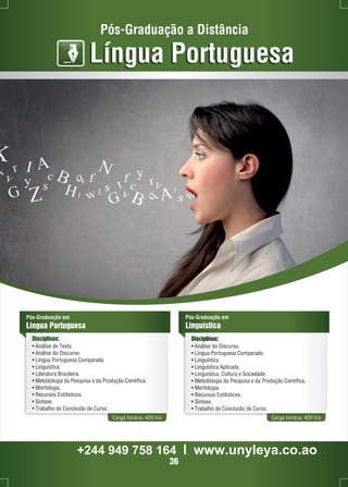 Pós-Graduação a Distância 
Língua Portuguesa 
Pós-Graduação em 
Língua Portuguesa 
Disciplinas: 
• Análise de Texto. 
• Análise do Discurso. 
• Língua Portuguesa Comparada. 
• Linguística. 
• Literatura Brasileira. 
• Metodologia da Pesquisa e da Produção Científica. 
• Morfologia. 
• Recursos Estilísticos. 
• Sintaxe. 
• Trabalho de Conclusão de Curso. 
Pós-Graduação em 
Linguística 
Disciplinas: 
• Análise do Discurso. 
• Língua Portuguesa Comparado. 
• Linguística. 
• Linguística Aplicada. 
• Linguística, Cultura e Sociedade. 
• Metodologia da Pesquisa e da Produção Científica. 
• Morfologia. 
• Recursos Estilísticos. 
• Sintaxe. 
• Trabalho de Conclusão de Curso. 
Carga horária: 420 h/a Carga horária: 420 h/a 
+244 949 758 164 l www.unyleya.co.ao 
36 
 