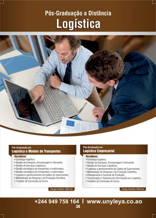 Pós-Graduação a Distância 
Logística 
Pós-Graduação em 
Logística e Modais de Transportes 
Disciplinas: Disciplinas: 
• Estratégia logística. 
• Gestão de Estoques, Armazenagem e Demanda. 
• Gestão de Serviços Logísticos. 
• Gestão estratégica de transportes e multimodais. 
• Gestão estratégica de transportes e multimodais. 
• Logística e gerenciamento da Cadeia de Suprimentos. 
• Metodologia da Pesquisa e da Produção Científica. 
• Trabalho de Conclusão de Curso. 
Pós-Graduação em 
Logística Empresarial 
• Estratégia logística. 
• Gestão de Estoques, Armazenagem e Demanda. 
• Gestão de Serviços Logísticos. 
• Logística e gerenciamento da Cadeia de Suprimentos. 
• Metodologia da Pesquisa e da Produção Científica. 
• Planejamento e Controle da Produção. 
• Terceirização e Sistemas de Informações em Logística. 
• Trabalho de Conclusão de Curso. 
Carga horária: 420 h/a Carga horária: 420 h/a 
+244 949 758 164 l www.unyleya.co.ao 
38 
 
