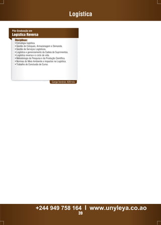 Logística 
Carga horária: 420 h/a 
Pós-Graduação em 
Logística Reversa 
Disciplinas: 
• Estratégia logística. 
• Gestão de Estoques, Armazenagem e Demanda. 
• Gestão de Serviços Logísticos. 
• Logística e gerenciamento da Cadeia de Suprimentos. 
• Logística reversa e o ciclo de vida. 
• Metodologia da Pesquisa e da Produção Científica. 
• Normas do Meio Ambiente e impactos na Logística. 
• Trabalho de Conclusão de Curso. 
+244 949 758 164 l www.unyleya.co.ao 
39 
 