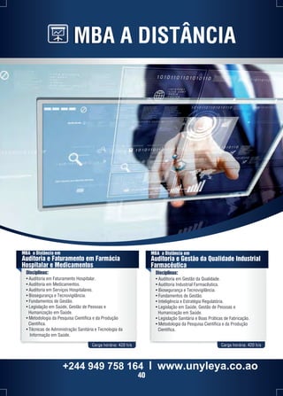MBA A DISTÂNCIA 
MBA a Distância em 
Auditoria e Faturamento em Farmácia 
Hospitalar e Medicamentos 
Disciplinas: 
• Auditoria em Faturamento Hospitalar. 
• Auditoria em Medicamentos. 
• Auditoria em Serviços Hospitalares. 
• Biosegurança e Tecnovigilância. 
• Fundamentos de Gestão. 
• Legislação em Saúde, Gestão de Pessoas e 
Humanização em Saúde. 
• Metodologia da Pesquisa Científica e da Produção 
Científica. 
• Técnicas de Administração Sanitária e Tecnologia da 
Informação em Saúde. 
MBA a Distância em 
Auditoria e Gestão da Qualidade Industrial 
Farmacêutica 
Disciplinas: 
• Auditoria em Gestão da Qualidade. 
• Auditoria Industrial Farmacêutica. 
• Biosegurança e Tecnovigilância. 
• Fundamentos de Gestão. 
• Inteligência e Estratégia Regulatória. 
• Legislação em Saúde, Gestão de Pessoas e 
Humanização em Saúde. 
• Legislação Sanitária e Boas Práticas de Fabricação. 
• Metodologia da Pesquisa Científica e da Produção 
Científica. 
Carga horária: 420 h/a Carga horária: 420 h/a 
+244 949 758 164 l www.unyleya.co.ao 
40 
 