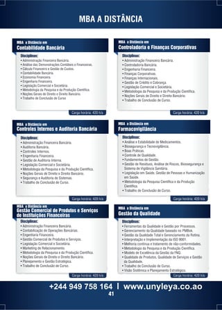 MBA A DISTÂNCIA 
MBA a Distância em 
Contabilidade Bancária 
Disciplinas: 
• Administração Financeira Bancária. 
• Análise das Demonstrações Contábeis e Financeiras. 
• Cálculo Financeiro e Gestão de Custos. 
• Contabilidade Bancária. 
• Economia Financeira. 
• Engenharia Financeira. 
• Legislação Comercial e Societária. 
• Metodologia da Pesquisa e da Produção Científica. 
• Noções Gerais de Direito e Direito Bancário. 
• Trabalho de Conclusão de Curso 
MBA a Distância em 
Controladoria e Finanças Corporativas 
Disciplinas: 
• Administração Financeira Bancária. 
• Controladoria Bancária. 
• Engenharia Financeira. 
• Finanças Corporativas. 
• Finanças Internacionais. 
• Gestão de Crédito e Cobrança. 
• Legislação Comercial e Societária. 
• Metodologia da Pesquisa e da Produção Científica. 
• Noções Gerais de Direito e Direito Bancário. 
• Trabalho de Conclusão de Curso. 
Carga horária: 420 h/a Carga horária: 420 h/a 
MBA a Distância em 
Controles Internos e Auditoria Bancária 
Disciplinas: 
• Administração Financeira Bancária. 
• Auditoria Bancária. 
• Controles Internos. 
• Engenharia Financeira. 
• Gestão de Auditoria Interna. 
• Legislação Comercial e Societária. 
• Metodologia da Pesquisa e da Produção Científica. 
• Noções Gerais de Direito e Direito Bancário. 
• Segurança e Auditoria de Sistemas. 
• Trabalho de Conclusão de Curso. 
MBA a Distância em 
Farmacovigilância 
Disciplinas: 
• Análise e Estabilidade de Medicamentos. 
• Biosegurança e Tecnovigilância. 
• Boas Práticas. 
• Controle de Qualidade. 
• Fundamentos de Gestão. 
• Gestão de Resíduos, Análise de Riscos, Biossegurança e 
Sistema de Vigilância Sanitária. 
• Legislação em Saúde, Gestão de Pessoas e Humanização 
em Saúde. 
• Metodologia da Pesquisa Científica e da Produção 
Científica. 
• Trabalho de Conclusão de Curso. 
Carga horária: 420 h/a Carga horária: 420 h/a 
MBA a Distância em 
Gestão Comercial de Produtos e Serviços 
de Instituições Financeiras 
Disciplinas: 
• Administração Financeira Bancária. 
• Contabilização de Operações Bancárias. 
• Engenharia Financeira. 
• Gestão Comercial de Produtos e Serviços. 
• Legislação Comercial e Societária. 
• Marketing de Relacionamento. 
• Metodologia da Pesquisa e da Produção Científica. 
• Noções Gerais de Direito e Direito Bancário. 
• Planejamento e Gestão Estratégica. 
• Trabalho de Conclusão de Curso. 
MBA a Distância em 
Gestão da Qualidade 
Disciplinas: 
• Ferramentas da Qualidade e Gestão por Processos. 
• Gerenciamento da Qualidade baseado no PMBok. 
• Gestão da Qualidade Total e Gerenciamento da Rotina. 
• Interpretação e Implementação da ISO 9001. 
• Melhoria contínua e tratamento de não-conformidades. 
• Metodologia da Pesquisa e da Produção Científica. 
• Modelo de Excelência da Gestão da FNQ. 
• Qualidade de Produtos, Qualidade de Serviços e Gestão 
da Qualidade. 
• Trabalho de Conclusão de Curso. 
• Visão Sistêmica e Planejamento Estratégico. 
Carga horária: 420 h/a Carga horária: 420 h/a 
+244 949 758 164 l www.unyleya.co.ao 
41 
 