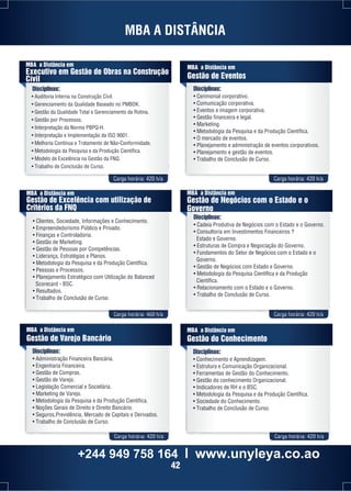 MBA A DISTÂNCIA 
MBA a Distância em 
Gestão de Eventos 
Disciplinas: 
• Cerimonial corporativo. 
• Comunicação corporativa. 
• Eventos e imagem corporativa. 
• Gestão financeira e legal. 
• Marketing. 
• Metodologia da Pesquisa e da Produção Científica. 
• O mercado de eventos. 
• Planejamento e administração de eventos corporativos. 
• Planejamento e gestão de eventos. 
• Trabalho de Conclusão de Curso. 
MBA a Distância em 
Executivo em Gestão de Obras na Construção 
Cívil 
Carga horária: 420 h/a Carga horária: 420 h/a 
MBA a Distância em 
Gestão de Excelência com utilização de 
Critérios da FNQ 
• Clientes, Sociedade, Informações e Conhecimento. 
• Empreendedorismo Público e Privado. 
• Finanças e Controladoria. 
• Gestão de Marketing. 
• Gestão de Pessoas por Competências. 
• Liderança, Estratégias e Planos. 
• Metodologia da Pesquisa e da Produção Científica. 
• Pessoas e Processos. 
• Planejamento Estratégico com Utilização do Balanced 
MBA a Distância em 
Gestão de Negócios com o Estado e o 
Governo 
Disciplinas: 
• Cadeia Produtiva de Negócios com o Estado e o Governo. 
• Consultoria em Investimentos Financeiros ? 
Estado e Governo. 
• Estruturas de Compra e Negociação do Governo. 
• Fundamentos do Setor de Negócios com o Estado e o 
Governo. 
• Gestão de Negócios com Estado e Governo. 
• Metodologia da Pesquisa Científica e da Produção 
Científica. 
• Relacionamento com o Estado e o Governo. 
• Trabalho de Conclusão de Curso. 
Carga horária: 460 h/a Carga horária: 420 h/a 
Scorecard - BSC. 
• Resultados. 
• Trabalho de Conclusão de Curso. 
MBA a Distância em 
Gestão de Varejo Bancário 
Disciplinas: 
• Administração Financeira Bancária. 
• Engenharia Financeira. 
• Gestão de Compras. 
• Gestão de Varejo. 
• Legislação Comercial e Societária. 
• Marketing de Varejo. 
• Metodologia da Pesquisa e da Produção Científica. 
• Noções Gerais de Direito e Direito Bancário. 
• Seguros,Previdência, Mercado de Capitais e Derivados. 
• Trabalho de Conclusão de Curso. 
MBA a Distância em 
Gestão do Conhecimento 
Disciplinas: 
• Conhecimento e Aprendizagem. 
• Estrutura e Comunicação Organizacional. 
• Ferramentas de Gestão do Conhecimento. 
• Gestão do conhecimento Organizacional. 
• Indicadores de RH e o BSC. 
• Metodologia da Pesquisa e da Produção Científica. 
• Sociedade do Conhecimento. 
• Trabalho de Conclusão de Curso. 
Carga horária: 420 h/a Carga horária: 420 h/a 
Disciplinas: 
• Auditoria Interna na Construção Civil. 
• Gerenciamento da Qualidade Baseado no PMBOK. 
• Gestão da Qualidade Total e Gerenciamento da Rotina. 
• Gestão por Processos. 
• Interpretação da Norma PBPQ-H. 
• Interpretação e Implementação da ISO 9001. 
• Melhoria Contínua e Tratamento de Não-Conformidade. 
• Metodologia da Pesquisa e da Produção Científica. 
• Modelo de Excelência na Gestão da FNQ. 
• Trabalho de Conclusão de Curso. 
+244 949 758 164 l www.unyleya.co.ao 
42 
 
