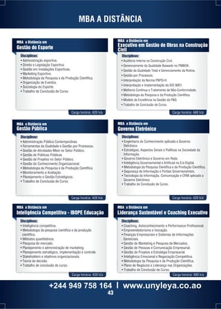 MBA A DISTÂNCIA 
Disciplinas: 
• Administração esportiva. 
• Direito e Legislação Esportiva. 
• Gestão em Instalações Esportivas. 
• Marketing Esportivo. 
• Metodologia da Pesquisa e da Produção Científica. 
• Organização de Eventos. 
• Sociologia do Esporte. 
• Trabalho de Conclusão de Curso. 
MBA a Distância em 
Executivo em Gestão de Obras na Construção 
Cívil 
Disciplinas: 
• Auditoria Interna na Construção Civil. 
• Gerenciamento da Qualidade Baseado no PMBOK. 
• Gestão da Qualidade Total e Gerenciamento da Rotina. 
• Gestão por Processos. 
• Interpretação da Norma PBPQ-H. 
• Interpretação e Implementação da ISO 9001. 
• Melhoria Contínua e Tratamento de Não-Conformidade. 
• Metodologia da Pesquisa e da Produção Científica. 
• Modelo de Excelência na Gestão da FNQ. 
• Trabalho de Conclusão de Curso. 
Carga horária: 420 h/a Carga horária: 460 h/a 
Carga horária: 420 h/a Carga horária: 420 h/a 
MBA a Distância em 
Gestão do Esporte 
MBA a Distância em 
Gestão Pública 
Disciplinas: 
• Administração Pública Contemporânea. 
• Ferramentas da Qualidade e Gestão por Processos. 
• Gestão de Atividades-Meio no Setor Público. 
• Gestão de Políticas Públicas. 
• Gestão de Projetos no Setor Público. 
• Gestão do Conhecimento Organizacional. 
• Metodologia da Pesquisa e da Produção Científica. 
• Monitoramento e Avaliação. 
• Planejamento e Gestão Estratégicos. 
• Trabalho de Conclusão de Curso. 
MBA a Distância em 
Governo Eletrônico 
Disciplinas: 
• Engenharia do Conhecimento aplicada a Governo 
Eletrônico. 
• Estratégias, Aspectos Gerais e Políticas na Sociedade da 
Informação. 
• Governo Eletrônico e Governo em Rede. 
• Inteligência Governamental e Artificial na Era Digital. 
• Metodologia da Pesquisa Científica e da Produção Científica. 
• Segurança da Informação e Portais Governamentais. 
• Tecnologia da Informação, Comunicação e CRM aplicado a 
Governo Eletrônico. 
• Trabalho de Conclusão de Curso. 
MBA a Distância em 
Inteligência Competitiva - IBOPE Educação 
Disciplinas: 
• Inteligência competitiva. 
• Metodologia da pesquisa científica e da produção 
científica. 
• Métodos quantitativos. 
• Pesquisa de mercado. 
• Planejamento e administração de marketing. 
• Planejamento estratégico, implementação e controle. 
• Stakeholders e objetivos organizacionais. 
• Teoria da decisão. 
• Trabalho de conclusão de curso. 
MBA a Distância em 
Liderança Sustentável e Coaching Executivo 
Disciplinas: 
• Coaching, Autoconhecimento e Performance Profissional. 
• Empreendedorismo e Inovação. 
• Finanças Empresariais e Sistemas de Informações 
Gerenciais. 
• Gestão de Marketing e Pesquisa de Mercados. 
• Gestão de Pessoas e Comunicação Empresarial. 
• Gestão de Projetos e Estratégia Empresarial. 
• Inteligência Emocional e Negociação Competitiva. 
• Metodologia da Pesquisa e da Produção Científica. 
• Plano de Negócios e Liderança nas Organizações. 
• Trabalho de Conclusão de Curso. 
Carga horária: 420 h/a Carga horária: 480 h/a 
+244 949 758 164 l www.unyleya.co.ao 
43 
 