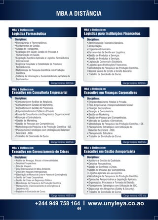 MBA A DISTÂNCIA 
Carga horária: 420 h/a Carga horária: 420 h/a 
MBA a Distância em 
Logística Farmacêutica 
MBA a Distância em 
Executivo em Consultoria Empresarial 
Disciplinas: 
• Consultoria em Análise de Negócios. 
• Consultoria em Gestão de Marketing. 
• Consultoria em Gestão de Processos. 
• Empreendedorismo Público e Privado. 
• Fases da Consultoria e do Diagnóstico Organizacional. 
• Finanças e Controladoria. 
• Gestão de Marketing. 
• Gestão de Pessoas por Competências. 
• Metodologia da Pesquisa e da Produção Científica - GE. 
• Planejamento Estratégico com Utilização do Balanced 
Carga horária: 460 h/a Carga horária: 460 h/a 
Carga horária: 460 h/a Carga horária: 420 h/a 
Scorecard - BSC. 
• Trabalho de Conclusão de Curso. 
MBA a Distância em 
Executivo em Finanças Corporativas 
Disciplinas: 
• Empreendedorismo Público e Privado. 
• Ética Empresarial e Responsabilidade Social. 
• Finanças Corporativas. 
• Finanças e Controladoria. 
• Gestão de Marketing. 
• Gestão de Pessoas por Competências. 
• Mercado de Capitais e Derivativos. 
• Metodologia da Pesquisa e da Produção Científica - GE. 
• Planejamento Estratégico com Utilização do 
Balanced Scorecard - BSC. 
• Planejamento Tributário. 
• Trabalho de Conclusão de Curso. 
MBA a Distância em 
Executivo em Gerenciamento de Crises 
Disciplinas: 
• Análise de Ameaças, Riscos e Vulnerabilidades. 
• Cenários Prospectivos. 
• Crise de Imagem. 
• Crise Internacional em Meio Ambiente. 
• Crises em Relações Internacionais. 
• Elaboração de Manual de Crise e Planos de Contingência. 
• Gestão de Crises Corporativas. 
• Gestão de Crises em Segurança Pública. 
• Metodologia da Pesquisa e da Produção Científica. 
• Planejamento e Gerenciamento de emergências e 
Desastres-ICS. 
• Trabalho de Conclusão de Curso. 
MBA a Distância em 
Executivo em Gestão Aeroportuária 
Disciplinas: 
• Auditoria e Gestão da Qualidade. 
• Cenários Prospectivos. 
• Gestão de Conflitos e Crises. 
• Gestão de Pessoas por Competência. 
• Logística aplicada aos aeroportos. 
• Metodologia da Pesquisa e da Produção Científica. 
• Operações Aeroportuárias e Legislação Aplicada. 
• Organização, Processos e Tomada de Decisão. 
• Planejamento Estratégico com Utilização de BSC. 
• Segurança em Aeroportos (Safety & Security). 
• Trabalho de Conclusão de Curso. 
Disciplinas: 
• Biosegurança e Tecnovigilância. 
• Fundamentos de Gestão. 
• Gestão de Transportes. 
• Legislação em Saúde, Gestão de Pessoas e 
Humanização em Saúde. 
• Legislação Sanitária Aplicada e Logística Farmacêutica 
Internacional. 
• Logística Hospitalar e Estabilidade de Produtos 
Farmacêuticos. 
• Metodologia da Pesquisa Científica e da Produção 
Científica. 
• Sistema de Informação e Sustentabilidade na Cadeia de 
Suprimentos. 
MBA a Distância em 
Logística para Instituições Financeiras 
Disciplinas: 
• Administração Financeira Bancária. 
• Ambientação. 
• Engenharia Financeira. 
• Ferramentas de Gestão em Logística. 
• Gestão de Produtos e Serviços. 
• Gestão de Produtos e Serviços. 
• Legislação Comercial e Societária. 
• Logística para Instituições Financeiras. 
• Metodologia da Pesquisa e da Produção Científica. 
• Noções Gerais de Direito e Direito Bancário. 
• Trabalho de Conclusão de Curso. 
+244 949 758 164 l www.unyleya.co.ao 
44 
 