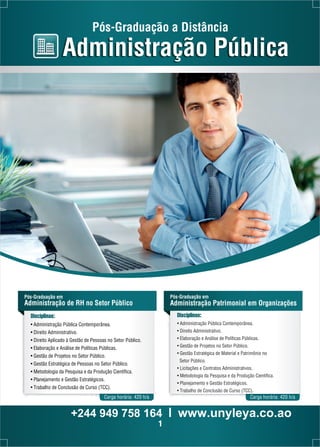 Pós-Graduação a Distância 
Administração Pública 
Disciplinas: 
• Administração Pública Contemporânea. 
• Direito Administrativo. 
• Direito Aplicado à Gestão de Pessoas no Setor Público. 
• Elaboração e Análise de Políticas Públicas. 
• Gestão de Projetos no Setor Público. 
• Gestão Estratégica de Pessoas no Setor Público. 
• Metodologia da Pesquisa e da Produção Científica. 
• Planejamento e Gestão Estratégicos. 
• Trabalho de Conclusão de Curso (TCC). 
Disciplinas: 
• Administração Pública Contemporânea. 
• Direito Administrativo. 
• Elaboração e Análise de Políticas Públicas. 
• Gestão de Projetos no Setor Público. 
• Gestão Estratégica de Material e Patrimônio no 
Setor Público. 
• Licitações e Contratos Administrativos. 
• Metodologia da Pesquisa e da Produção Científica. 
• Planejamento e Gestão Estratégicos. 
• Trabalho de Conclusão de Curso (TCC). 
Pós-Graduação em 
Administração de RH no Setor Público 
Pós-Graduação em 
Administração Patrimonial em Organizações 
Carga horária: 420 h/a 
Carga horária: 420 h/a 
+244 949 758 164 l www.unyleya.co.ao 
1 
 