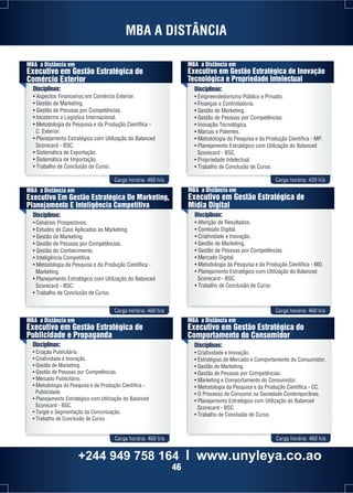 MBA A DISTÂNCIA 
MBA a Distância em 
Executivo em Gestão Estratégica de 
Comércio Exterior 
Disciplinas: 
• Aspectos Financeiros em Comércio Exterior. 
• Gestão de Marketing. 
• Gestão de Pessoas por Competências. 
• Incoterms e Logística Internacional. 
• Metodologia da Pesquisa e da Produção Científica - 
C. Exterior. 
• Planejamento Estratégico com Utilização do Balanced 
Scorecard - BSC. 
• Sistemática de Exportação. 
• Sistemática de Importação. 
• Trabalho de Conclusão de Curso. 
MBA a Distância em 
Executivo em Gestão Estratégica de Inovação 
Tecnológica e Propriedade Intelectual 
Disciplinas: 
• Empreendedorismo Público e Privado. 
• Finanças e Controladoria. 
• Gestão de Marketing. 
• Gestão de Pessoas por Competências. 
• Inovação Tecnológica. 
• Marcas e Patentes. 
• Metodologia da Pesquisa e da Produção Científica - MP. 
• Planejamento Estratégico com Utilização do Balanced 
Scorecard - BSC. 
• Propriedade Intelectual. 
• Trabalho de Conclusão de Curso. 
Carga horária: 460 h/a Carga horária: 420 h/a 
MBA a Distância em 
Executivo Em Gestão Estratégica De Marketing, 
Planejamento E Inteligência Competitiva 
Disciplinas: 
• Cenários Prospectivos. 
• Estudos de Caso Aplicados ao Marketing. 
• Gestão de Marketing. 
• Gestão de Pessoas por Competências. 
• Gestão do Conhecimento. 
• Inteligência Competitiva. 
• Metodologia da Pesquisa e da Produção Científica - 
Marketing. 
• Planejamento Estratégico com Utilização do Balanced 
Scorecard - BSC. 
• Trabalho de Conclusão de Curso. 
MBA a Distância em 
Executivo em Gestão Estratégica de 
Mídia Digital 
Disciplinas: 
• Aferição de Resultados. 
• Conteúdo Digital. 
• Criatividade e Inovação. 
• Gestão de Marketing. 
• Gestão de Pessoas por Competências. 
• Mercado Digital. 
• Metodologia da Pesquisa e da Produção Científica - MD. 
• Planejamento Estratégico com Utilização do Balanced 
Scorecard - BSC. 
• Trabalho de Conclusão de Curso. 
Carga horária: 460 h/a Carga horária: 460 h/a 
MBA a Distância em 
Executivo em Gestão Estratégica de 
Publicidade e Propaganda 
Disciplinas: 
• Criação Publicitária. 
• Criatividade e Inovação. 
• Gestão de Marketing. 
• Gestão de Pessoas por Competências. 
• Mercado Publicitário. 
• Metodologia da Pesquisa e da Produção Científica - 
Publicidade. 
• Planejamento Estratégico com Utilização do Balanced 
Scorecard - BSC. 
• Target e Segmentação da Comunicação. 
• Trabalho de Conclusão de Curso 
MBA a Distância em 
Executivo em Gestão Estratégica do 
Comportamento do Consumidor 
Disciplinas: 
• Criatividade e Inovação. 
• Estratégias de Mercado e Comportamento do Consumidor. 
• Gestão de Marketing. 
• Gestão de Pessoas por Competências. 
• Marketing e Comportamento do Consumidor. 
• Metodologia da Pesquisa e da Produção Científica - CC. 
• O Processo de Consumo na Sociedade Contemporânea. 
• Planejamento Estratégico com Utilização do Balanced 
Scorecard - BSC. 
• Trabalho de Conclusão de Curso. 
Carga horária: 460 h/a Carga horária: 460 h/a 
+244 949 758 164 l www.unyleya.co.ao 
46 
 