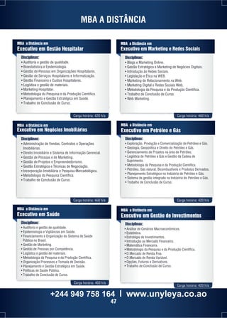 MBA a Distância em 
Executivo em Gestão Hospitalar 
Disciplinas: 
• Auditoria e gestão de qualidade. 
• Bioestatística e Epidemiologia. 
• Gestão de Pessoas em Organizações Hospitalares. 
• Gestão de Serviços Hospitalares e Informatização. 
• Gestão Financeira e Custos Hospitalares. 
• Logística e gestão de materiais. 
• Marketing Hospitalar. 
• Metodologia da Pesquisa e da Produção Cientifica. 
• Planejamento e Gestão Estratégica em Saúde. 
• Trabalho de Conclusão de Curso. 
Carga horária: 420 h/a Carga horária: 460 h/a 
MBA a Distância em 
Executivo em Negócios Imobiliários 
Disciplinas: 
• Administração de Vendas, Contratos e Operações 
Imobiliárias. 
• Direito Imobiliário e Sistema de Informação Gerencial. 
• Gestão de Pessoas e de Marketing. 
• Gestão de Projetos e Empreendedorismo. 
• Gestão Estratégica e Técnicas de Negociação. 
• Incorporação Imobiliária e Pesquisa Mercadológica. 
• Metodologia da Pesquisa Científica. 
• Trabalho de Conclusão de Curso. 
Carga horária: 460 h/a Carga horária: 420 h/a 
Carga horária: 460 h/a 
MBA a Distância em 
Executivo em Petróleo e Gás 
Disciplinas: 
• Exploração, Produção e Comercialização de Petróleo e Gás. 
• Geologia, Geopolítica e Direito do Petróleo e Gás. 
• Gerenciamento de Projetos na área de Petróleo. 
• Logística de Petróleo e Gás e Gestão da Cadeia de 
Suprimento. 
• Metodologia da Pesquisa e da Produção Científica. 
• Petróleo, Gás natural, Bicombustíveis e Produtos Derivados. 
• Planejamento Estratégico na Indústria de Petróleo e Gás. 
• Sistema de gestão integrada na Indústria do Petróleo e Gás. 
• Trabalho de Conclusão de Curso. 
MBA a Distância em 
Executivo em Saúde 
Disciplinas: 
• Auditoria e gestão de qualidade. 
• Epidemiologia e Vigilâncias em Saúde. 
• Financiamento e Organização do Sistema de Saúde 
Pública no Brasil. 
• Gestão de Marketing. 
• Gestão de Pessoas por Competência. 
• Logística e gestão de materiais. 
• Metodologia da Pesquisa e da Produção Científica. 
• Organização Processos e Tomada de Decisão. 
• Planejamento e Gestão Estratégica em Saúde. 
• Políticas de Saúde Pública. 
• Trabalho de Conclusão de Curso. 
MBA a Distância em 
Executivo em Marketing e Redes Sociais 
Disciplinas: 
• Blogs e Marketing Online. 
• Gestão Estratégica e Marketing de Negócios Digitais. 
• Introdução às Redes Sociais. 
• Legislação e Ética na WEB. 
• Marketing de Relacionamento na Web. 
• Marketing Digital e Redes Sociais Web. 
• Metodologia da Pesquisa e da Produção Científica. 
• Trabalho de Conclusão de Curso. 
• Web Marketing. 
MBA a Distância em 
Executivo em Gestão de Investimentos 
Disciplinas: 
• Análise de Cenários Macroeconômicos. 
• Estatística. 
• Estratégia de Investimentos. 
• Introdução ao Mercado Financeiro. 
• Matemática Financeira. 
• Metodologia da Pesquisa e da Produção Científica. 
• O Mercado de Renda Fixa. 
• O Mercado de Renda Variável. 
• Opções, Futuros e Derivativos. 
• Trabalho de Conclusão de Curso. 
Carga horária: 420 h/a 
MBA A DISTÂNCIA 
+244 949 758 164 l www.unyleya.co.ao 
47 
 