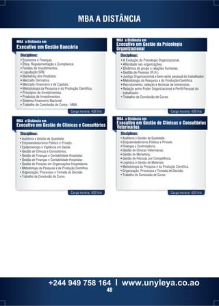 MBA A DISTÂNCIA 
MBA a Distância em 
Executivo em Gestão Bancária 
MBA a Distância em 
Executivo em Gestão da Psicologia 
Organizacional 
Disciplinas: Disciplinas: 
• Economia e Finanças. 
• Ética, Regulamentação e Compliance. 
• Fundos de Investimentos. 
• Liquidação SPB. 
• Marketing dos Produtos. 
• Mercado Derivativo. 
• Mercado Financeiro e de Capitais. 
• Metodologia da Pesquisa e da Produção Científica. 
• Princípios de Investimentos. 
• Produtos de Investimentos. 
• Sistema Financeiro Nacional. 
• Trabalho de Conclusão de Curso - MBA. 
• A Evolução da Psicologia Organizacional. 
• Alteridade nas organizações. 
• Dinâmica de grupo e relações humanas. 
• Gestão de Pessoas (R.H.). 
• Justiça Organizacional e bem-estar pessoal do trabalhador. 
• Metodologia da Pesquisa e da Produção Científica. 
• Recrutamento, seleção e técnicas de entrevistas. 
• Relação entre Poder Organizacional e Perfil Pessoal do 
trabalhador. 
• Trabalho de Conclusão de Curso. 
Carga horária: 420 h/a Carga horária: 420 h/a 
MBA a Distância em 
Executivo em Gestão de Clínicas e Consultórios 
Veterinários 
MBA a Distância em 
Executivo em Gestão de Clínicas e Consultórios 
Disciplinas: Disciplinas: 
• Auditoria e Gestão de Qualidade. 
• Empreendedorismo Público e Privado. 
• Epidemiologia e Vigilância em Saúde. 
• Gestão de Clínicas e Consultórios. 
• Gestão de Finanças e Contabilidade Hospitalar. 
• Gestão de Finanças e Contabilidade Hospitalar. 
• Gestão de Pessoas em Organizações Hospitalares. 
• Metodologia da Pesquisa e da Produção Científica. 
• Organização, Processos e Tomada de Decisão. 
• Trabalho de Conclusão de Curso. 
• Auditoria e Gestão de Qualidade. 
• Empreendedorismo Público e Privado. 
• Finanças e Controladoria. 
• Gestão de Clínicas Veterinárias. 
• Gestão de Marketing. 
• Gestão de Pessoas por Competência. 
• Logística e Gestão de Materiais. 
• Metodologia da Pesquisa e da Produção Científica. 
• Organização, Processos e Tomada de Decisão. 
• Trabalho de Conclusão de Curso. 
Carga horária: 420 h/a Carga horária: 420 h/a 
+244 949 758 164 l www.unyleya.co.ao 
48 
 
