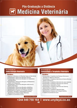 Pós-Graduação a Distância 
Medicina Veterinária 
Carga horária: 420 h/a Carga horária: 440 h/a 
Pós-Graduação em 
Endocrinologia Veterinária 
Disciplinas: 
Pós-Graduação em 
Farmacologia e Terapêutica Veterinária 
Disciplinas: 
• Farmacologia e Terapêutica das Doenças Infecciosas e 
Oncologia em Medicina Veterinária. 
• Farmacologia e Terapêutica Veterinária do Sistema Nervoso 
Central e Autonômico. 
• Farmacologia e Terapêutica Veterinária dos casos especiais. 
• Farmacologia e Terapêutica Veterinária dos Sistemas 
Cardiovascular, Respiratório e Renal. 
• Farmacologia e Terapêutica Veterinária dos Sistemas 
Gastrointestinal e Endócrino. 
• Farmacologia e Terapêutica Veterinária Geral. 
• Metodologia da Pesquisa e da Produção Científica. 
• Trabalho de Conclusão de Curso. 
• Aspectos Endócrinos em Diferentes Fases da Vida Animal. 
• Fisiopatologia e Clínica das alterações Adrenais. 
• Fisiopatologia e Clínica das alterações do metabolismo 
hidroeletrolítico. 
• Fisiopatologia e Clínica das alterações do Metabolismo 
Ósseo e do Crescimento. 
• Fisiopatologia e Clínica das alterações endócrinas do 
Sistema Reprodutor. 
• Fisiopatologia e Clínica das alterações metabólicas. 
• Fisiopatologia e Clínica das alterações Tireoidianas. 
• Metodologia da Pesquisa e da Produção Científica. 
• Princípios, indicações e interpretação de exames 
laboratoriais em Endocrinologia Veterinária. 
• Trabalho de Conclusão de Curso. 
+244 949 758 164 l www.unyleya.co.ao 
49 
 