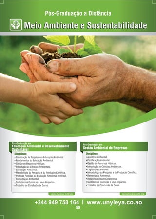 Pós-Graduação a Distância 
Meio Ambiente e Sustentabilidade 
Pós-Graduação em 
Educação Ambiental e Desenvolvimento 
Sustentável 
Disciplinas: 
• Construção de Projetos em Educação Ambiental. 
• Fundamentos da Educação Ambiental. 
• Gestão de Recursos Hídricos. 
• Introdução às Ciências Ambientais. 
• Legislação Ambiental. 
• Metodologia da Pesquisa e da Produção Científica. 
• Políticas Públicas de Educação Ambiental no Brasil. 
• Remediação Ambiental. 
• Susbtâncias Químicas e seus Impactos. 
• Trabalho de Conclusão de Curso. 
Pós-Graduação em 
Gestão Ambiental de Empresas 
Disciplinas: 
• Auditoria Ambiental. 
• Certificação Ambiental. 
• Gestão de Recursos Hídricos. 
• Introdução às Ciências Ambientais. 
• Legislação Ambiental. 
• Metodologia da Pesquisa e da Produção Científica. 
• Remediação Ambiental. 
• Responsabilidade Corporativa. 
• Susbtâncias Químicas e seus Impactos. 
• Trabalho de Conclusão de Curso. 
Carga horária: 420 h/a Carga horária: 420 h/a 
+244 949 758 164 l www.unyleya.co.ao 
50 
 