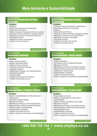 Meio Ambiente e Sustentabilidade 
Pós-Graduação em 
Gestão em Recuperação de Áreas 
Degradadas 
Disciplinas: 
• Estatística. 
• Gestão da Recuperação de Áreas Degradadas. 
• Gestão de Recursos Hídricos. 
• Gestão e Programa de Recuperação de Áreas Degradadas. 
• Introdução às Ciências Ambientais- Legislação Ambiental. 
• Metodologia da Pesquisa e da Produção Científica40h 
• Remediação Ambiental. 
• Substâncias Químicas e seus Impactos. 
• Trabalho de Conclusão de Curso. 
Pós-Graduação em 
Gestão em Remediação de Áreas 
Contaminadas 
Disciplinas: 
• Conceitos e Requisitos Regulatórios e Metodologia de 
Gestão integrada do Passivo e Ferramentas. 
• Estatística. 
• Gestão de Recursos Hídricos. 
• Introdução às Ciências Ambientais- Legislação Ambiental. 
• Metodologia da Pesquisa e da Produção Científica. 
• Metodologia e Técnicas de Remediação. 
• Remediação Ambiental. 
• Substâncias Químicas e seus Impactos. 
• Trabalho de Conclusão de Curso. 
Carga horária: 420 h/a Carga horária: 420 h/a 
Pós-Graduação em 
Sustentabilidade e Gestão Urbana 
Disciplinas: Disciplinas: 
• Cidades Sustentáveis. 
• Comunidade Urbana e Cidadania Participativa. 
• Mercados do Amanhã. 
• Metodologia da Pesquisa e da Produção Científica. 
• Mudanças Globais e Desenvolvimento Sustentável. 
• Planejamento e Gestão Urbana. 
• Sustentabilidade e Sociedade. 
• Trabalho de Conclusão de Curso. 
• Valores, indicadores e ferramentas de Sustentabilidade. 
Carga horária: 420 h/a Carga horária: 420 h/a 
Pós-Graduação em 
Sustentabilidade e Terceiro Setor 
Disciplinas: 
• Empreendedorismo Social. 
• Gestão de Organizações do Terceiro Setor e 
Sustentabilidade. 
• Gestão Financeira e Contábil do Terceiro Setor. 
• Mercados do Amanhã. 
• Metodologia da Pesquisa e da Produção Científica. 
• Mudanças Globais e Desenvolvimento Sustentável. 
• Responsabilidade Social. 
• Sustentabilidade e Sociedade. 
• Trabalho de Conclusão de Curso. 
• Valores, indicadores e ferramentas de Sustentabilidade. 
Pós-Graduação em 
Sustentabilidade e Políticas Públicas 
Disciplinas: 
• Brasil e a Sustentabilidade nas Políticas Nacionais e 
Internacionais. 
• Introdução a Políticas Públicas. 
• Mercados do Amanhã. 
• Metodologia da Pesquisa e da Produção Científica. 
• Mudanças Globais e Desenvolvimento Sustentável. 
• Políticas Públicas e Sustentabilidade. 
• Sustentabilidade e Sociedade. 
• Trabalho de Conclusão de Curso. 
• Valores, indicadores e ferramentas de Sustentabilidade. 
Carga horária: 420 h/a Carga horária: 420 h/a 
Pós-Graduação em 
Saneamento Ambiental 
• Àgua e saneamento básico. 
• Esgoto e Saneamento básico. 
• Gestão de Recursos Hídricos. 
• Introdução às Ciências Ambientais. 
• Legislação Ambiental. 
• Metodologia da Pesquisa e da Produção Científica. 
• Remediação Ambiental. 
• Resíduos sólidos. 
• Susbtâncias Químicas e seus Impactos. 
• Trabalho de Conclusão de Curso. 
+244 949 758 164 l www.unyleya.co.ao 
51 
 