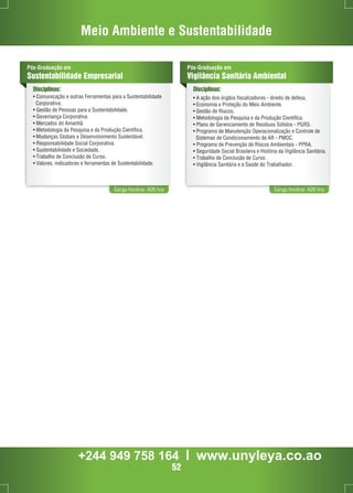 Meio Ambiente e Sustentabilidade 
Pós-Graduação em 
Sustentabilidade Empresarial 
Disciplinas: 
• Comunicação e outras Ferramentas para a Sustentabilidade 
Corporativa. 
• Gestão de Pessoas para a Sustentabilidade. 
• Governança Corporativa. 
• Mercados do Amanhã. 
• Metodologia da Pesquisa e da Produção Científica. 
• Mudanças Globais e Desenvolvimento Sustentável. 
• Responsabilidade Social Corporativa. 
• Sustentabilidade e Sociedade. 
• Trabalho de Conclusão de Curso. 
• Valores, indicadores e ferramentas de Sustentabilidade. 
Carga horária: 420 h/a 
Pós-Graduação em 
Vigilância Sanitária Ambiental 
Disciplinas: 
• A ação dos órgãos fiscalizadores - direito de defesa. 
• Economia e Proteção do Meio Ambiente. 
• Gestão de Riscos. 
• Metodologia da Pesquisa e da Produção Científica. 
• Plano de Gerenciamento de Resíduos Sólidos - PGRS. 
• Programa de Manutenção Operacionalização e Controle de 
Sistemas de Condicionamento de AR - PMOC. 
• Programa de Prevenção de Riscos Ambientais - PPRA. 
• Seguridade Social Brasileira e História da Vigilância Sanitária. 
• Trabalho de Conclusão de Curso. 
• Vigilância Sanitária e a Saúde do Trabalhador. 
Carga horária: 420 h/a 
+244 949 758 164 l www.unyleya.co.ao 
52 
 