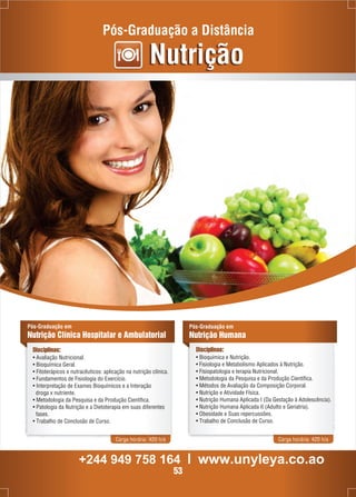 Pós-Graduação a Distância 
Nutrição 
Pós-Graduação em 
Nutrição Clínica Hospitalar e Ambulatorial 
Disciplinas: 
• Avaliação Nutricional. 
• Bioquímica Geral. 
• Fitoterápicos e nutracêuticos: aplicação na nutrição clínica. 
• Fundamentos de Fisiologia do Exercício. 
• Interpretação de Exames Bioquímicos e a Interação 
droga x nutriente. 
• Metodologia da Pesquisa e da Produção Científica. 
• Patologia da Nutrição e a Dietoterapia em suas diferentes 
fases. 
• Trabalho de Conclusão de Curso. 
Pós-Graduação em 
Nutrição Humana 
Disciplinas: 
• Bioquímica e Nutrição. 
• Fisiologia e Metabolismo Aplicados à Nutrição. 
• Fisiopatologia e terapia Nutricional. 
• Metodologia da Pesquisa e da Produção Científica. 
• Métodos de Avaliação da Composição Corporal. 
• Nutrição e Atividade Física. 
• Nutrição Humana Aplicada I (Da Gestação à Adolescência). 
• Nutrição Humana Aplicada II (Adulto e Geriatria). 
• Obesidade e Suas repercussões. 
• Trabalho de Conclusão de Curso. 
Carga horária: 420 h/a Carga horária: 420 h/a 
+244 949 758 164 l www.unyleya.co.ao 
53 
 