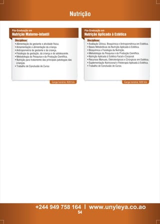 Pós-Graduação em 
Nutrição Materno-infantil 
Disciplinas: 
• Alimentação da gestante e atividade física. 
• Amamentação e alimentação da criança. 
• Antropometria da gestante e da criança. 
• Fisiologia da gestação, da criança e do adolescente. 
• Metodologia da Pesquisa e da Produção Científica. 
• Nutrição para tratamento das principais patologias das 
Carga horária: 420 h/a 
crianças. 
• Trabalho de Conclusão de Curso 
Nutrição 
Pós-Graduação em 
Nutrição Aplicada à Estética 
Disciplinas: 
• Avaliação Clínica, Bioquímica e Antropométrica em Estética. 
• Bases Metabólicas da Nutrição Aplicada à Estética. 
• Bioquímica e Fisiologia da Nutrição. 
• Metodologia da Pesquisa e da Produção Científica. 
• Nutrição Aplicada à Estética Facial e Corporal. 
• Recursos Manuais, Eletroterápicos e Cirúrgicos em Estética. 
• Suplementação Nutricional e Fitoterapia Aplicada à Estética. 
• Trabalho de Conclusão de Curso. 
Carga horária: 420 h/a 
+244 949 758 164 l www.unyleya.co.ao 
54 
 