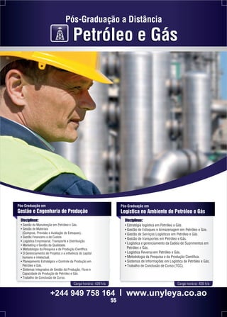 Pós-Graduação a Distância 
Petróleo e Gás 
Pós-Graduação em 
Gestão e Engenharia de Produção 
Disciplinas: 
• Gestão da Manutenção em Petróleo e Gás. 
• Gestão de Materiais 
(Compras, Previsão e Avaliação de Estoques). 
• Gestão Financeira e de Custos. 
• Logística Empresarial, Transporte e Distribuição. 
• Marketing e Gestão da Qualidade. 
• Metodologia da Pesquisa e da Produção Científica. 
• O Gerenciamento de Projetos e a influência do capital 
humano e intelectual. 
• Planejamento Estratégico e Controle da Produção em 
Petróleo e Gás. 
• Sistemas Integrados de Gestão da Produção, Fluxo e 
Capacidade de Produção de Petróleo e Gás. 
• Trabalho de Conclusão de Curso. 
Pós-Graduação em 
Logística no Ambiente de Petróleo e Gás 
Disciplinas: 
• Estratégia logística em Petróleo e Gás. 
• Gestão de Estoques e Armazenagem em Petróleo e Gás. 
• Gestão de Serviços Logísticos em Petróleo e Gás. 
• Gestão de transportes em Petróleo e Gás. 
• Logística e gerenciamento da Cadeia de Suprimentos em 
Petróleo e Gás. 
• Logística Reversa em Petróleo e Gás. 
• Metodologia da Pesquisa e da Produção Científica. 
• Sistemas de Informações em Logística de Petróleo e Gás. 
• Trabalho de Conclusão de Curso (TCC). 
Carga horária: 420 h/a Carga horária: 420 h/a 
+244 949 758 164 l www.unyleya.co.ao 
55 
 